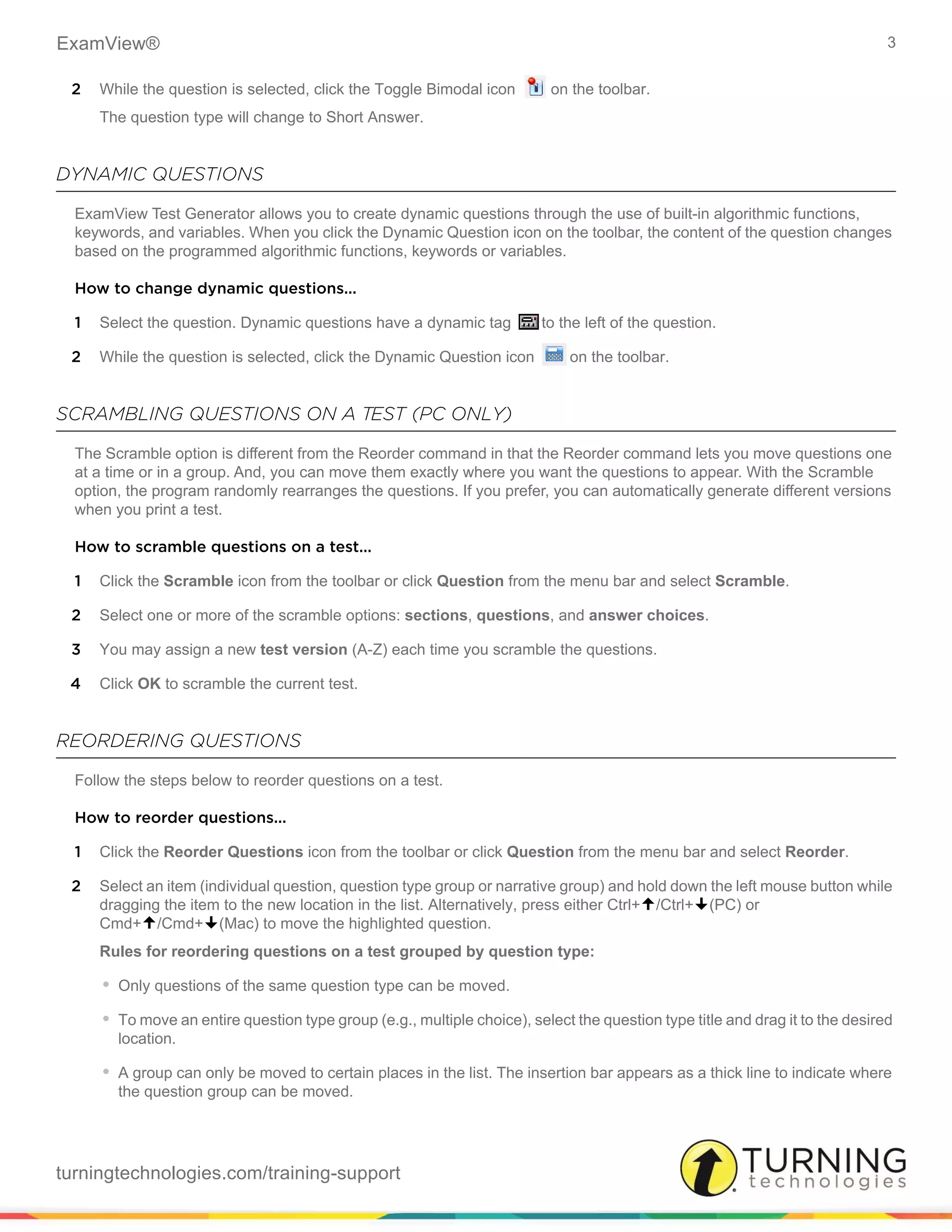 ExamView® 3
turningtechnologies.com/training-support
2 While the question is selected, click the Toggle Bimodal icon on the toolbar.
The question type will change to Short Answer.
DYNAMIC QUESTIONS
ExamView Test Generator allows you to create dynamic questions through the use of built-in algorithmic functions,
keywords, and variables. When you click the Dynamic Question icon on the toolbar, the content of the question changes
based on the programmed algorithmic functions, keywords or variables.
How to change dynamic questions...
1 Select the question. Dynamic questions have a dynamic tag to the left of the question.
2 While the question is selected, click the Dynamic Question icon on the toolbar.
SCRAMBLING QUESTIONS ON A TEST (PC ONLY)
The Scramble option is different from the Reorder command in that the Reorder command lets you move questions one
at a time or in a group. And, you can move them exactly where you want the questions to appear. With the Scramble
option, the program randomly rearranges the questions. If you prefer, you can automatically generate different versions
when you print a test.
How to scramble questions on a test...
1 Click the Scramble icon from the toolbar or click Question from the menu bar and select Scramble.
2 Select one or more of the scramble options: sections, questions, and answer choices.
3 You may assign a new test version (A-Z) each time you scramble the questions.
4 Click OK to scramble the current test.
REORDERING QUESTIONS
Follow the steps below to reorder questions on a test.
How to reorder questions...
1 Click the Reorder Questions icon from the toolbar or click Question from the menu bar and select Reorder.
2 Select an item (individual question, question type group or narrative group) and hold down the left mouse button while
dragging the item to the new location in the list. Alternatively, press either Ctrl+/Ctrl+(PC) or
Cmd+/Cmd+(Mac) to move the highlighted question.
Rules for reordering questions on a test grouped by question type:
• Only questions of the same question type can be moved.
• To move an entire question type group (e.g., multiple choice), select the question type title and drag it to the desired
location.
• A group can only be moved to certain places in the list. The insertion bar appears as a thick line to indicate where
the question group can be moved.
 