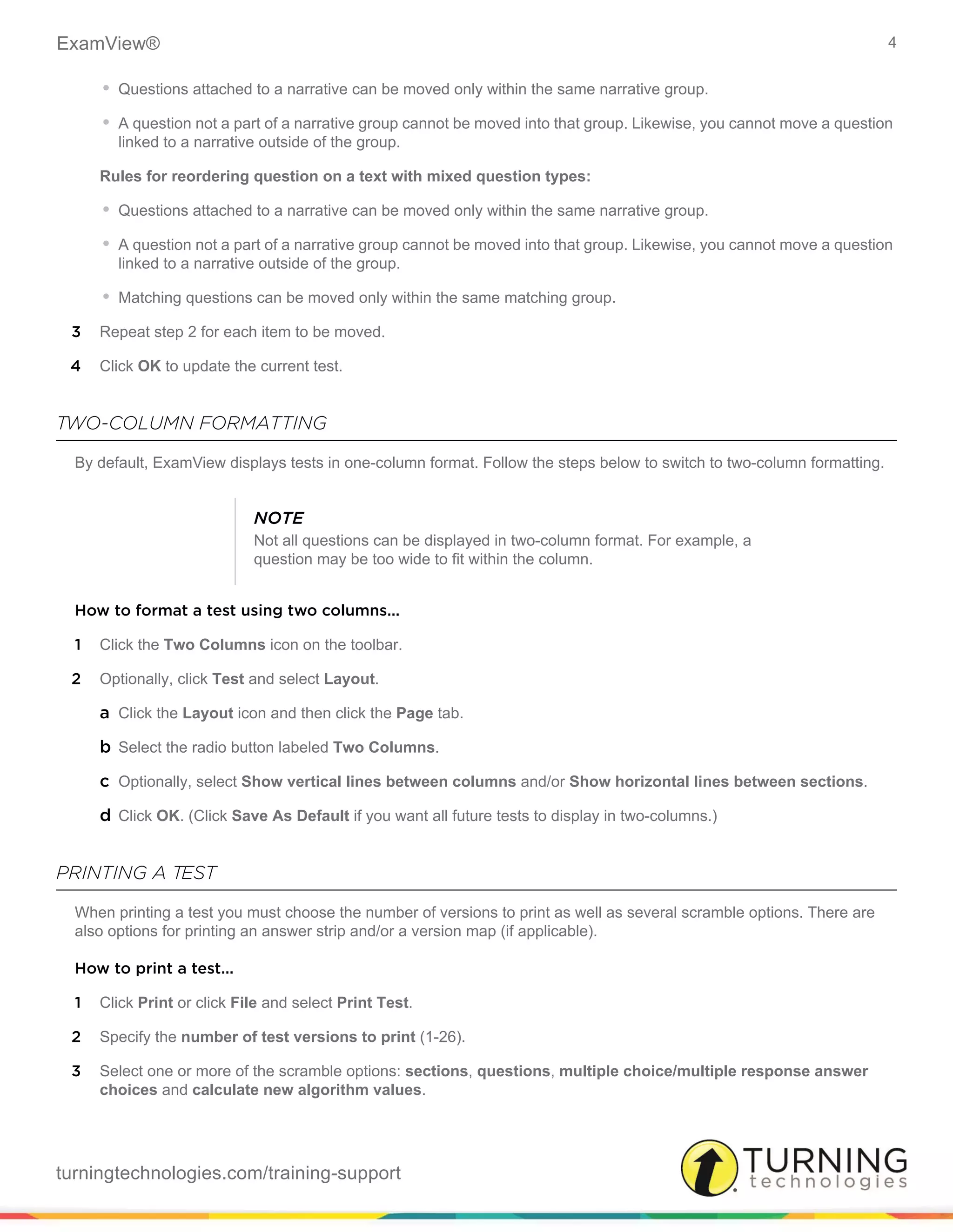 ExamView® 4
turningtechnologies.com/training-support
• Questions attached to a narrative can be moved only within the same narrative group.
• A question not a part of a narrative group cannot be moved into that group. Likewise, you cannot move a question
linked to a narrative outside of the group.
Rules for reordering question on a text with mixed question types:
• Questions attached to a narrative can be moved only within the same narrative group.
• A question not a part of a narrative group cannot be moved into that group. Likewise, you cannot move a question
linked to a narrative outside of the group.
• Matching questions can be moved only within the same matching group.
3 Repeat step 2 for each item to be moved.
4 Click OK to update the current test.
TWO-COLUMN FORMATTING
By default, ExamView displays tests in one-column format. Follow the steps below to switch to two-column formatting.
How to format a test using two columns...
1 Click the Two Columns icon on the toolbar.
2 Optionally, click Test and select Layout.
a Click the Layout icon and then click the Page tab.
b Select the radio button labeled Two Columns.
c Optionally, select Show vertical lines between columns and/or Show horizontal lines between sections.
d Click OK. (Click Save As Default if you want all future tests to display in two-columns.)
PRINTING A TEST
When printing a test you must choose the number of versions to print as well as several scramble options. There are
also options for printing an answer strip and/or a version map (if applicable).
How to print a test...
1 Click Print or click File and select Print Test.
2 Specify the number of test versions to print (1-26).
3 Select one or more of the scramble options: sections, questions, multiple choice/multiple response answer
choices and calculate new algorithm values.
NOTE
Not all questions can be displayed in two-column format. For example, a
question may be too wide to fit within the column.
 
