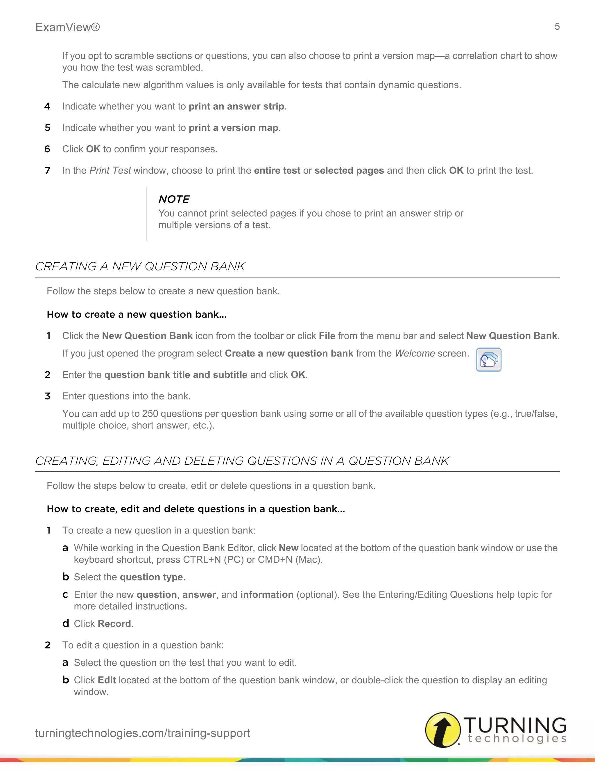 ExamView® 5
turningtechnologies.com/training-support
If you opt to scramble sections or questions, you can also choose to print a version map—a correlation chart to show
you how the test was scrambled.
The calculate new algorithm values is only available for tests that contain dynamic questions.
4 Indicate whether you want to print an answer strip.
5 Indicate whether you want to print a version map.
6 Click OK to confirm your responses.
7 In the Print Test window, choose to print the entire test or selected pages and then click OK to print the test.
CREATING A NEW QUESTION BANK
Follow the steps below to create a new question bank.
How to create a new question bank...
1 Click the New Question Bank icon from the toolbar or click File from the menu bar and select New Question Bank.
If you just opened the program select Create a new question bank from the Welcome screen.
2 Enter the question bank title and subtitle and click OK.
3 Enter questions into the bank.
You can add up to 250 questions per question bank using some or all of the available question types (e.g., true/false,
multiple choice, short answer, etc.).
CREATING, EDITING AND DELETING QUESTIONS IN A QUESTION BANK
Follow the steps below to create, edit or delete questions in a question bank.
How to create, edit and delete questions in a question bank...
1 To create a new question in a question bank:
a While working in the Question Bank Editor, click New located at the bottom of the question bank window or use the
keyboard shortcut, press CTRL+N (PC) or CMD+N (Mac).
b Select the question type.
c Enter the new question, answer, and information (optional). See the Entering/Editing Questions help topic for
more detailed instructions.
d Click Record.
2 To edit a question in a question bank:
a Select the question on the test that you want to edit.
b Click Edit located at the bottom of the question bank window, or double-click the question to display an editing
window.
NOTE
You cannot print selected pages if you chose to print an answer strip or
multiple versions of a test.
 