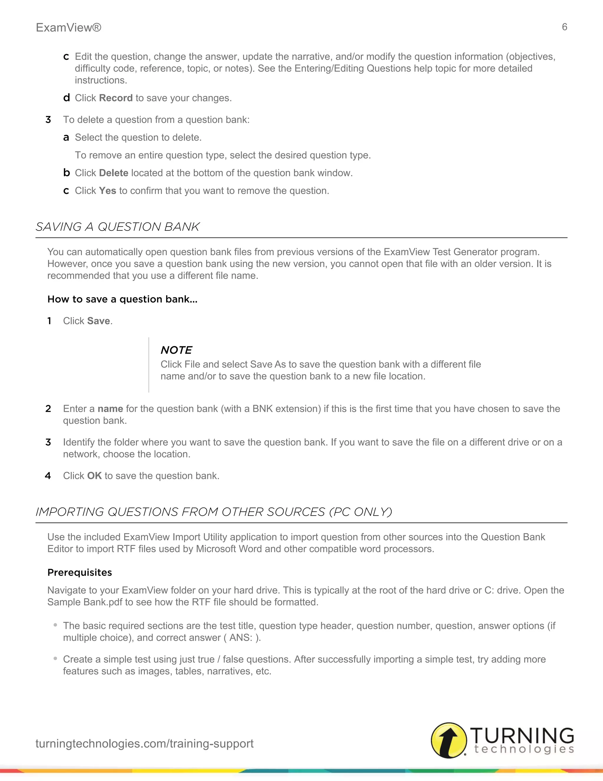 ExamView® 6
turningtechnologies.com/training-support
c Edit the question, change the answer, update the narrative, and/or modify the question information (objectives,
difficulty code, reference, topic, or notes). See the Entering/Editing Questions help topic for more detailed
instructions.
d Click Record to save your changes.
3 To delete a question from a question bank:
a Select the question to delete.
To remove an entire question type, select the desired question type.
b Click Delete located at the bottom of the question bank window.
c Click Yes to confirm that you want to remove the question.
SAVING A QUESTION BANK
You can automatically open question bank files from previous versions of the ExamView Test Generator program.
However, once you save a question bank using the new version, you cannot open that file with an older version. It is
recommended that you use a different file name.
How to save a question bank...
1 Click Save.
2 Enter a name for the question bank (with a BNK extension) if this is the first time that you have chosen to save the
question bank.
3 Identify the folder where you want to save the question bank. If you want to save the file on a different drive or on a
network, choose the location.
4 Click OK to save the question bank.
IMPORTING QUESTIONS FROM OTHER SOURCES (PC ONLY)
Use the included ExamView Import Utility application to import question from other sources into the Question Bank
Editor to import RTF files used by Microsoft Word and other compatible word processors.
Prerequisites
Navigate to your ExamView folder on your hard drive. This is typically at the root of the hard drive or C: drive. Open the
Sample Bank.pdf to see how the RTF file should be formatted.
• The basic required sections are the test title, question type header, question number, question, answer options (if
multiple choice), and correct answer ( ANS: ).
• Create a simple test using just true / false questions. After successfully importing a simple test, try adding more
features such as images, tables, narratives, etc.
NOTE
Click File and select Save As to save the question bank with a different file
name and/or to save the question bank to a new file location.
 