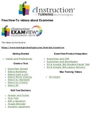 Free How-To videos about Examview
The videos can be found at:
https://www.turningtechnologies.com/tutorials/examview
Getting Started
 Install and Preferences
Create a Test
 QuickTest Wizard
 Select Randomly
 Select from a List
 Select While Viewing
 Select by Standard
 Select by Criteria
 Select All
Edit Test Sections
 Header and Footer
 Test Title
 Edit a Question
 Toggle Bimodal
 Dynamic Questions
ExamView Product Integration
 ExamView and CPS
 ExamView and WorkSpace
 EV & Insight 360 Student-Paced Test
 EV & Insight 360 Lesson Delivery
Mac Training Videos
 All Videos
 