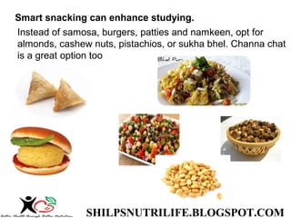 SHILPSNUTRILIFE.BLOGSPOT.COM
Smart snacking can enhance studying.
Instead of samosa, burgers, patties and namkeen, opt for
almonds, cashew nuts, pistachios, or sukha bhel. Channa chat
is a great option too
 