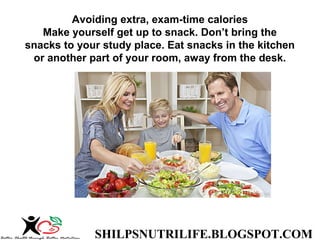 SHILPSNUTRILIFE.BLOGSPOT.COM
Avoiding extra, exam-time calories
Make yourself get up to snack. Don’t bring the
snacks to your study place. Eat snacks in the kitchen
or another part of your room, away from the desk.
 