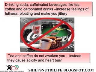 SHILPSNUTRILIFE.BLOGSPOT.COM
Drinking soda, caffeinated beverages like tea,
coffee and carbonated drinks –increase feelings of
fullness, bloating and make you jittery
Drinking soda, caffeinated beverages like tea,
coffee and carbonated drinks –increase feelings of
fullness, bloating and make you jittery
Tea and coffee do not awaken you – instead
they cause acidity and heart burn
Tea and coffee do not awaken you – instead
they cause acidity and heart burn
 