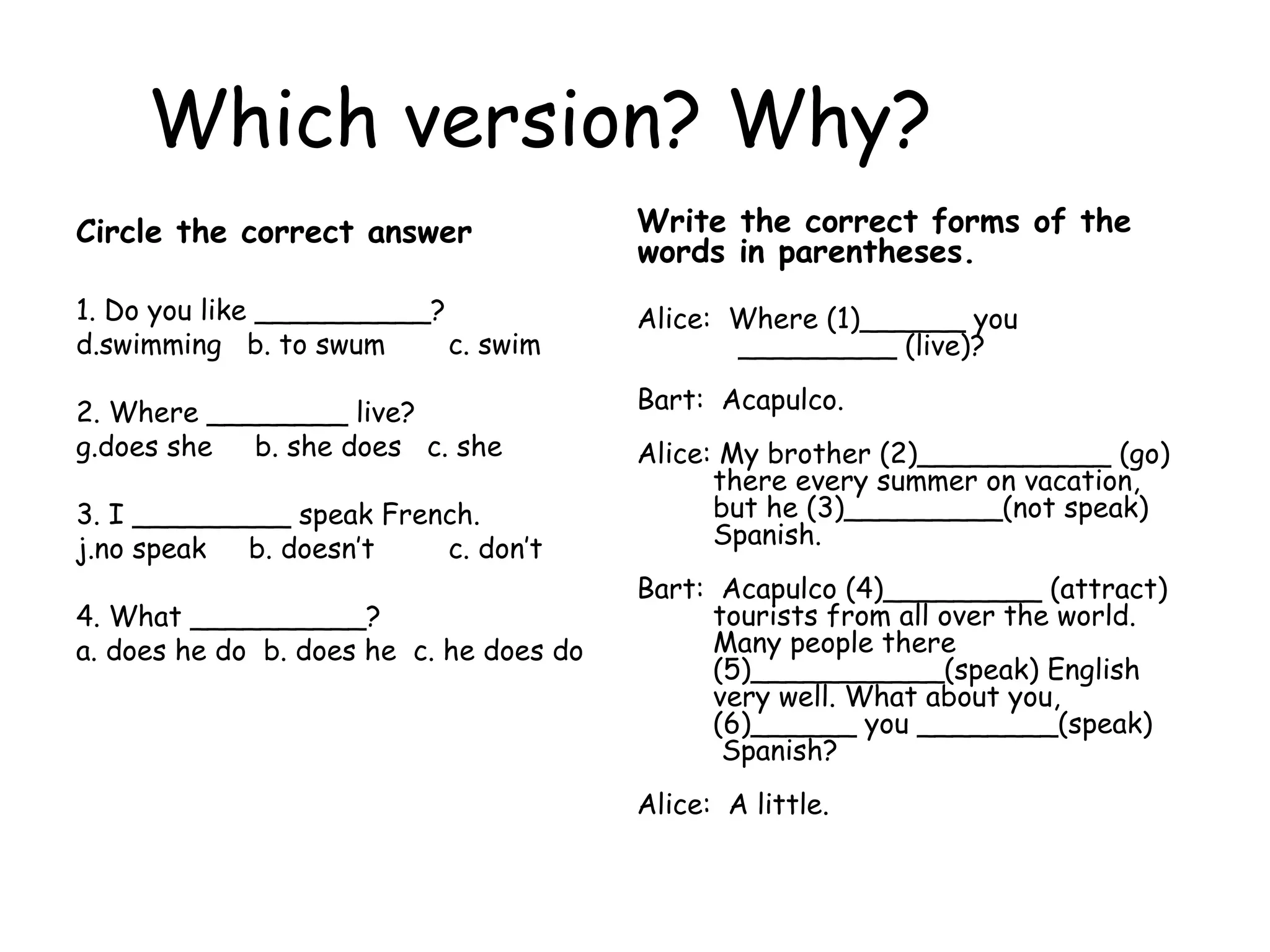 Which version? Why? Circle the correct answer 1. Do you like __________?  swimming  b. to swum c. swim 2. Where ________ live?  does she  b. she does  c. she  3. I _________ speak French.  no speak  b. doesn’t c. don’t  4. What __________?  a. does he do  b. does he  c. he does do Write the correct forms of the words in parentheses.   Alice:  Where (1)______ you _________ (live)? Bart:  Acapulco. Alice: My brother (2)___________ (go) there every summer on vacation, but he (3)_________(not speak) Spanish. Bart:  Acapulco (4)_________ (attract) tourists from all over the world. Many people there (5)___________(speak) English very well. What about you, (6)______ you ________(speak) Spanish? Alice:  A little. 