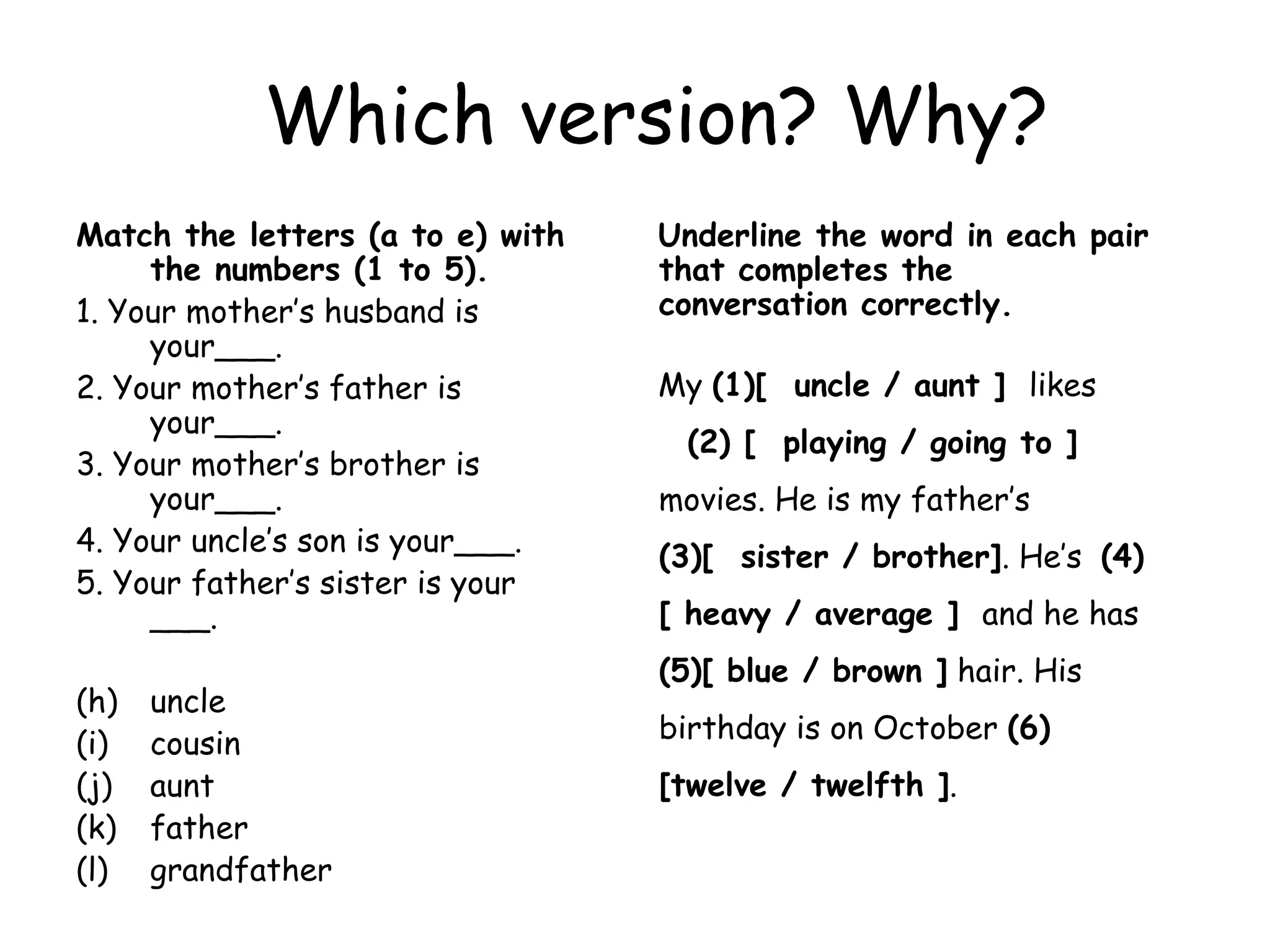 Which version? Why? Match the letters (a to e) with the numbers (1 to 5).   1. Your mother’s husband is your___. 2. Your mother’s father is your___. 3. Your mother’s brother is your___.  4. Your uncle’s son is your___. 5. Your father’s sister is your ___. uncle cousin aunt  father grandfather Underline the word in each pair that completes the conversation correctly.  My  (1)[  uncle / aunt ]  likes  (2) [  playing / going to ]  movies. He is my father’s  (3)[  sister / brother] . He’s  (4)[ heavy / average ]  and he has  (5)[ blue / brown ]  hair. His birthday is on October  (6)[twelve / twelfth ] . 