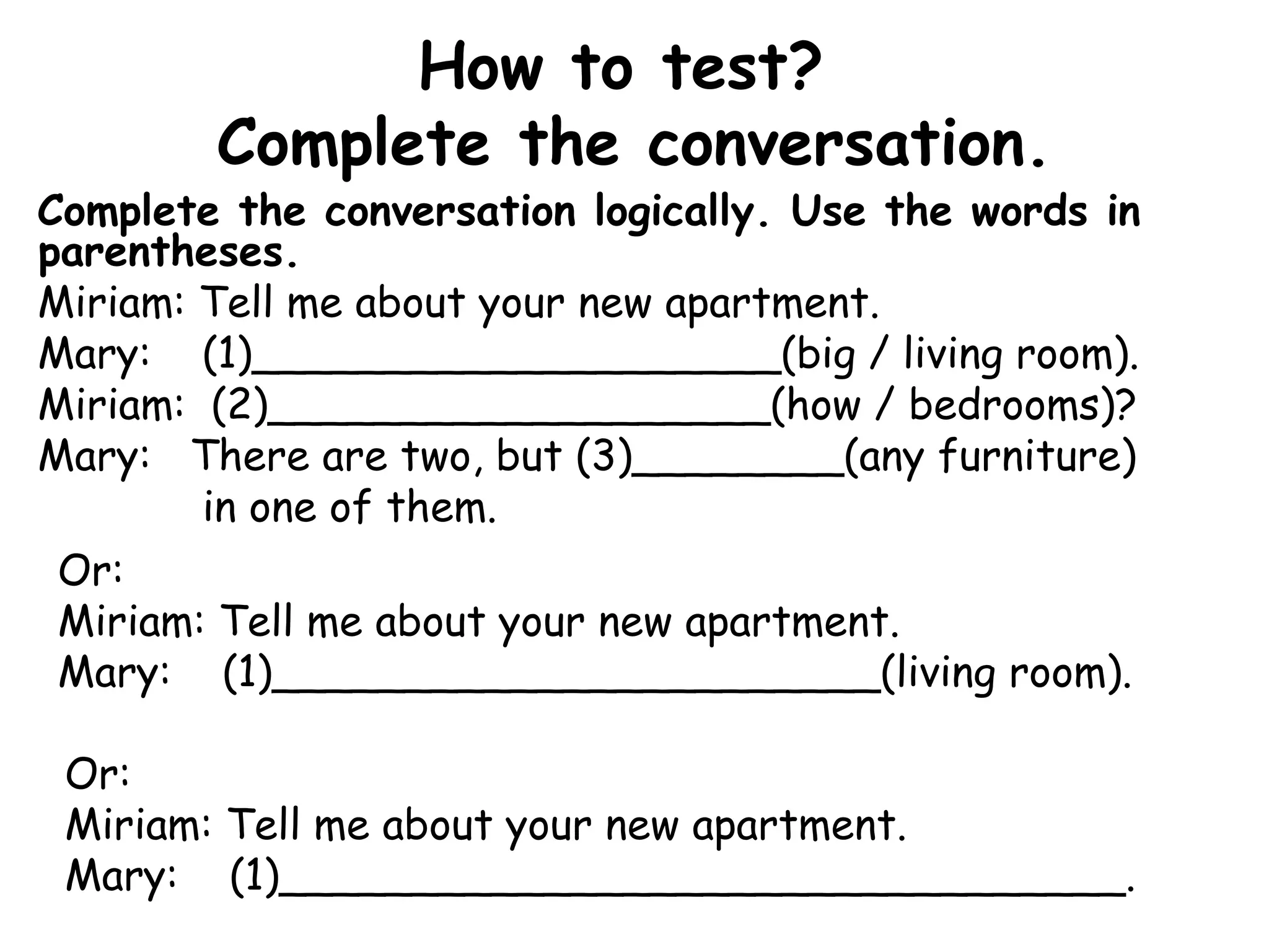 How to test?  Complete the conversation. Complete the conversation logically. Use the words in parentheses.  Miriam: Tell me about your new apartment. Mary:  (1)____________________(big / living room). Miriam:  (2)___________________(how / bedrooms)? Mary:   There are two, but (3)________(any furniture) in one of them. Or:  Miriam: Tell me about your new apartment. Mary:  (1)_______________________(living room). Or: Miriam: Tell me about your new apartment. Mary:  (1)________________________________. 