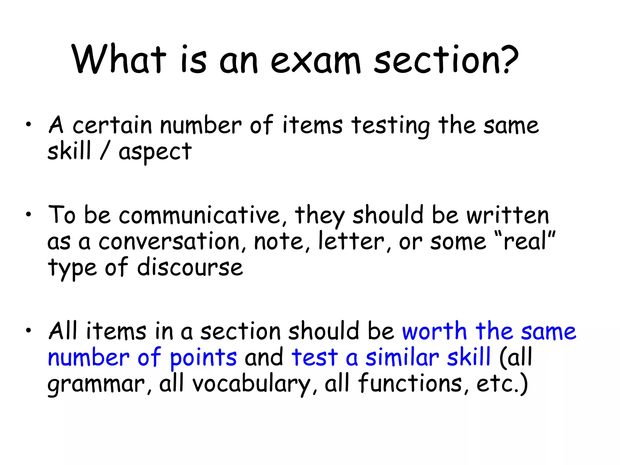 What is an exam section? A certain number of items testing the same skill / aspect To be communicative, they should be written as a conversation, note, letter, or some “real” type of discourse All items in a section should be  worth the same number of points  and  test a similar skill  (all grammar, all vocabulary, all functions, etc.) 