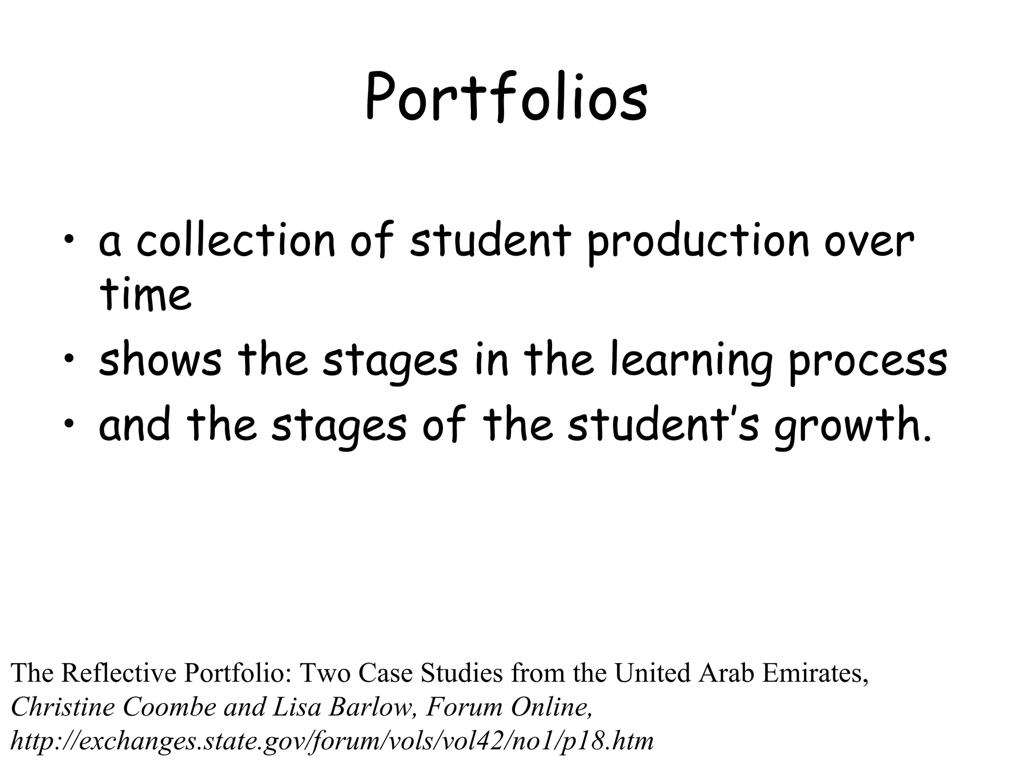 Portfolios a collection of student production over time  shows the stages in the learning process  and the stages of the student’s growth. The Reflective Portfolio: Two Case Studies from the United Arab Emirates,  Christine Coombe and Lisa Barlow, Forum Online, http://exchanges.state.gov/forum/vols/vol42/no1/p18.htm 