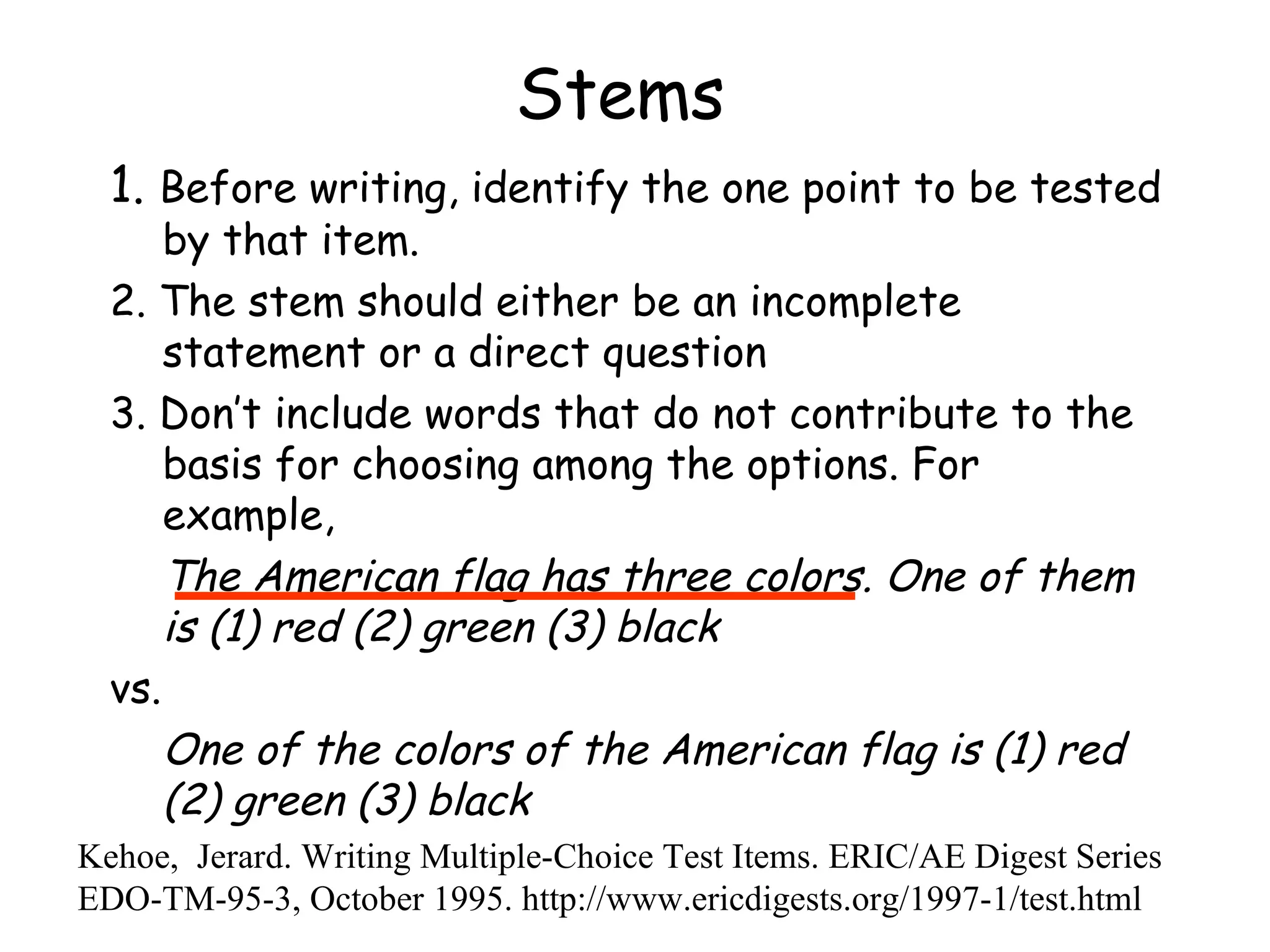 Stems 1.  Before writing, identify the one point to be tested by that item.  2. The stem should either be an incomplete statement or a direct question 3. Don’t include words that do not contribute to the basis for choosing among the options. For example,  The American flag has three colors. One of them is (1) red (2) green (3) black   vs. One of the colors of the American flag is (1) red (2) green (3) black   Kehoe,  Jerard. Writing Multiple-Choice Test Items. ERIC/AE Digest Series EDO-TM-95-3, October 1995. http://www.ericdigests.org/1997-1/test.html 
