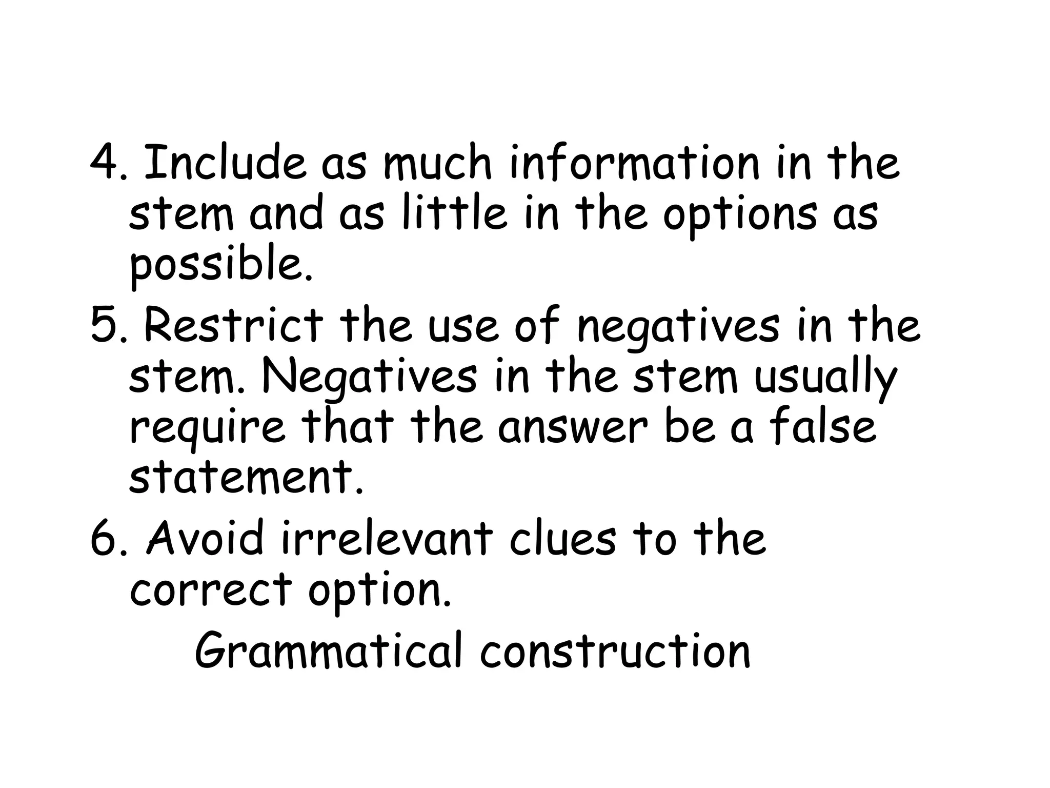 4. Include as much information in the stem and as little in the options as possible.  5. Restrict the use of negatives in the stem. Negatives in the stem usually require that the answer be a false statement.  6. Avoid irrelevant clues to the correct option.  Grammatical construction 