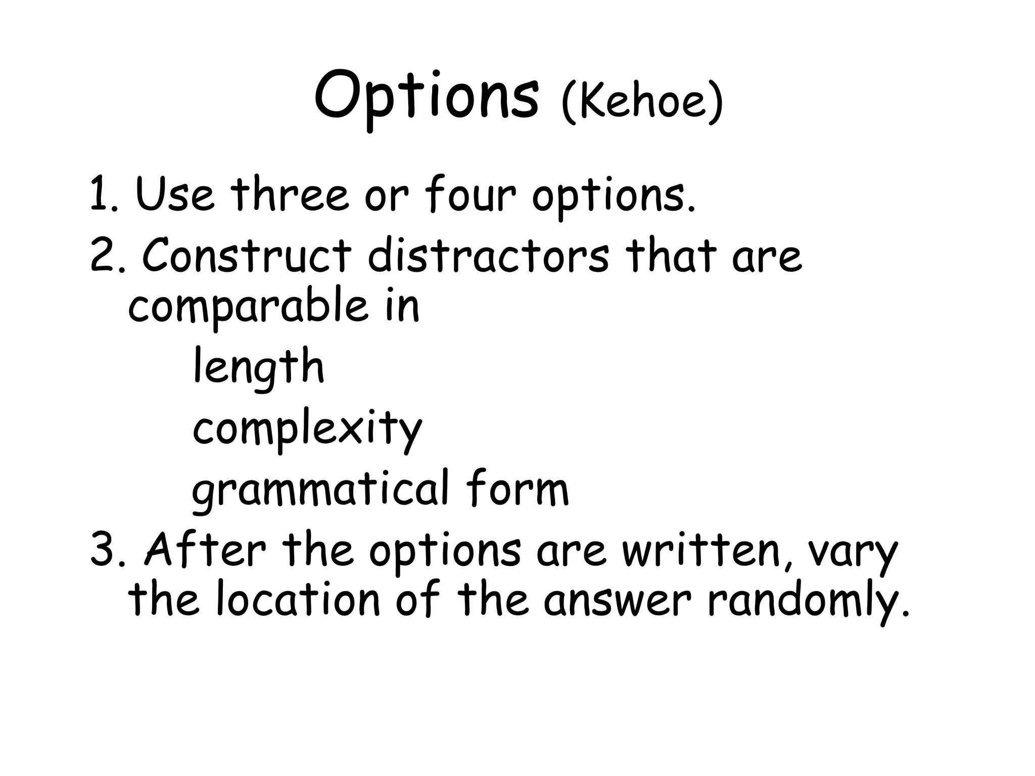 Options  (Kehoe) 1. Use three or four options.  2. Construct distractors that are comparable in  length complexity  grammatical form 3. After the options are written, vary the location of the answer randomly.  