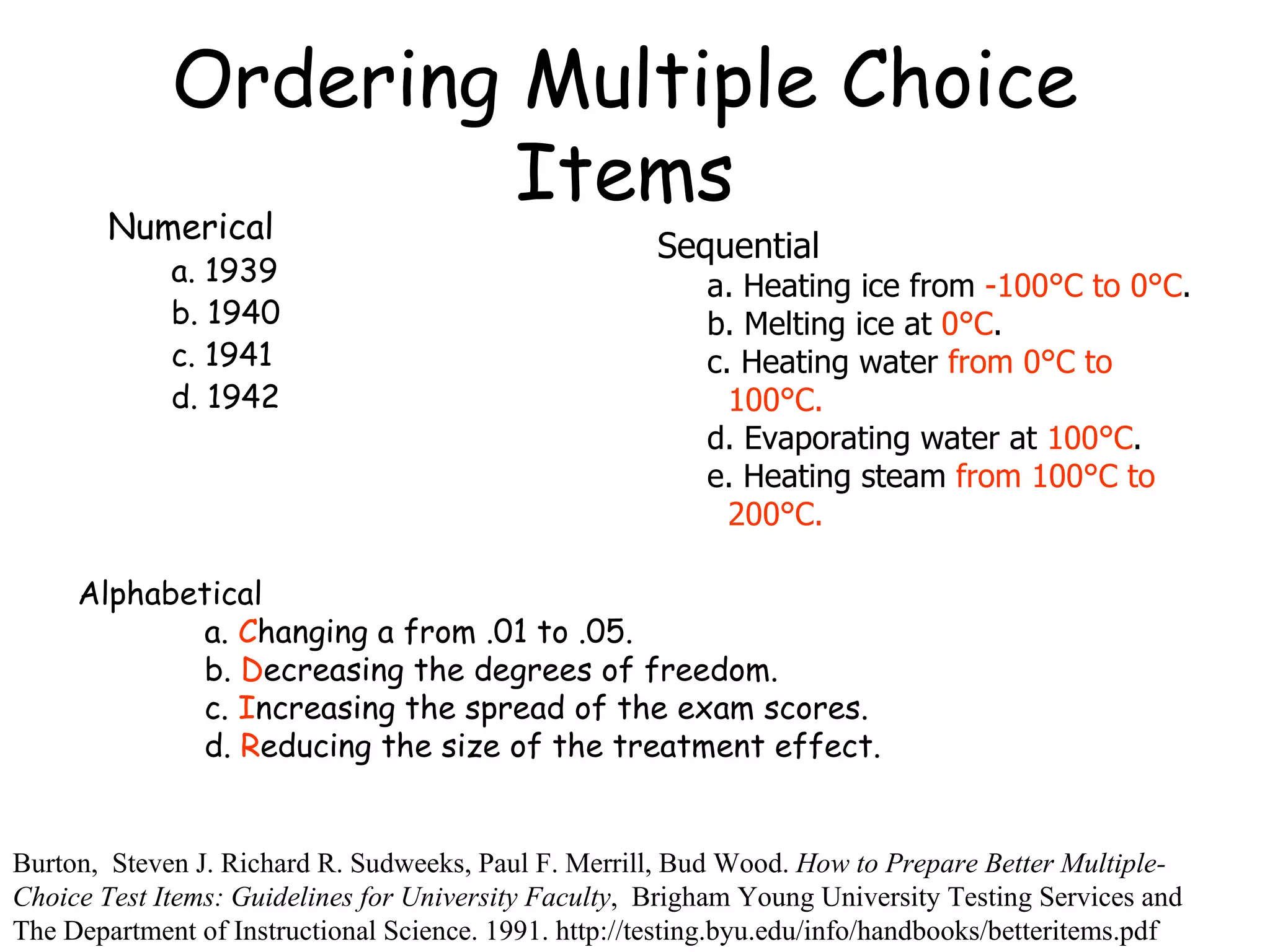 Ordering Multiple Choice Items Numerical  a. 1939 b. 1940 c. 1941 d. 1942 Burton,  Steven J. Richard R. Sudweeks, Paul F. Merrill, Bud Wood.  How to Prepare Better Multiple-Choice Test Items: Guidelines for University Faculty ,  Brigham Young University Testing Services and The Department of Instructional Science. 1991. http://testing.byu.edu/info/handbooks/betteritems.pdf Sequential  a. Heating ice from -100°C to 0°C. b. Melting ice at 0°C. c. Heating water from 0°C to 100°C. d. Evaporating water at 100°C. e. Heating steam from 100°C to 200°C. Sequential  a. Heating ice from  -100°C to 0°C . b. Melting ice at  0°C . c. Heating water  from 0°C to 100°C. d. Evaporating water at  100°C . e. Heating steam  from 100°C to 200°C. Alphabetical  a.  C hanging a from .01 to .05. b.  D ecreasing the degrees of freedom. c.  I ncreasing the spread of the exam scores. d.  R educing the size of the treatment effect. 