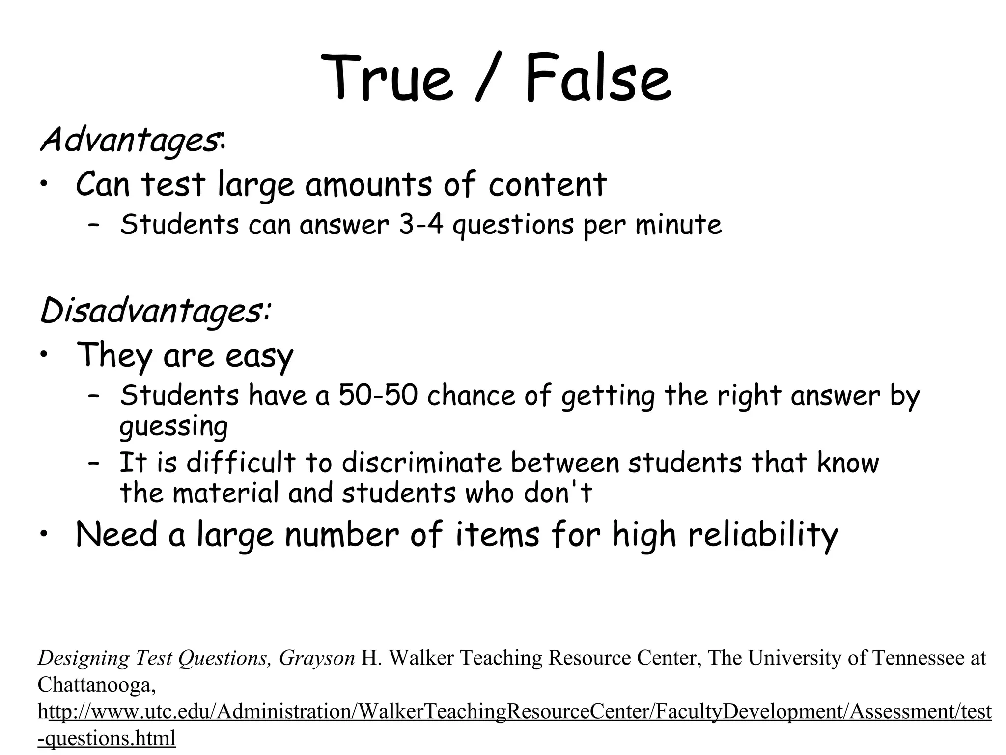 True / False Advantages :  Can test large amounts of content Students can answer 3-4 questions per minute Disadvantages:   They are easy Students have a 50-50 chance of getting the right answer by guessing It is difficult to discriminate between students that know the material and students who don't Need a large number of items for high reliability Designing Test Questions, Grayson  H. Walker Teaching Resource Center, The University of Tennessee at Chattanooga, h ttp://www.utc.edu/Administration/WalkerTeachingResourceCenter/FacultyDevelopment/Assessment/test-questions.html 