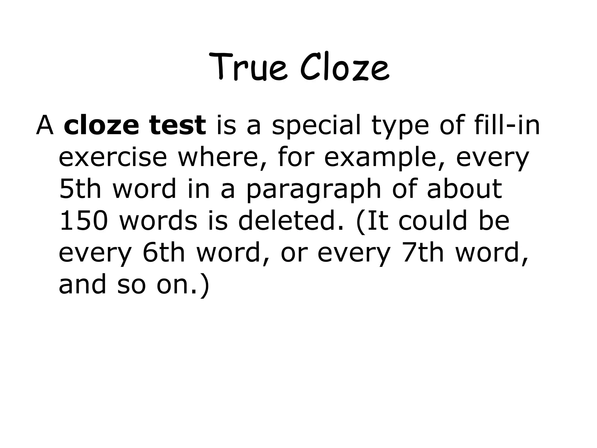 True Cloze A  cloze test  is a special type of fill-in exercise where, for example, every 5th word in a paragraph of about 150 words is deleted. (It could be every 6th word, or every 7th word, and so on.)   