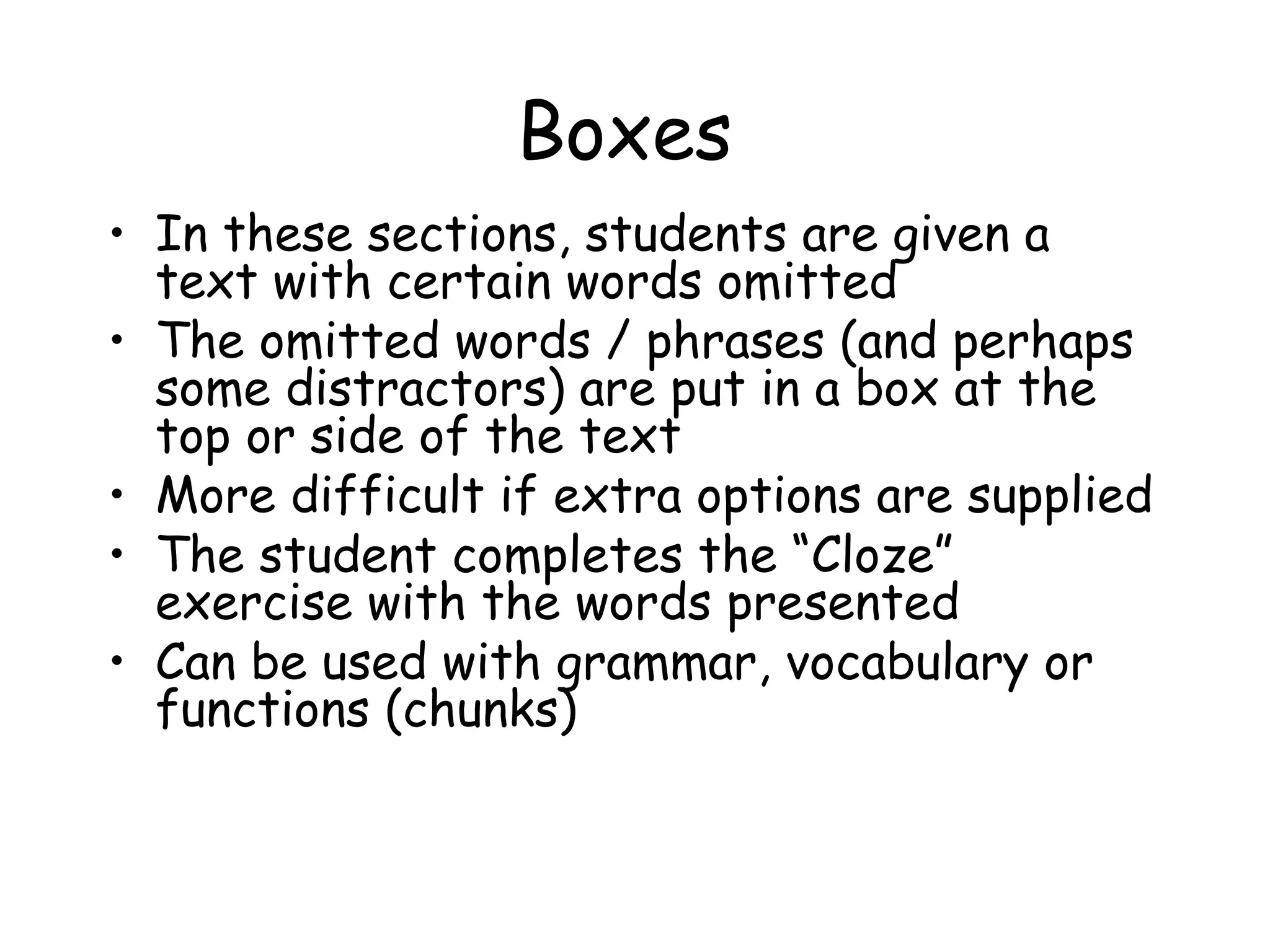 Boxes In these sections, students are given a text with certain words omitted  The omitted words / phrases (and perhaps some distractors) are put in a box at the top or side of the text More difficult if extra options are supplied The student completes the “Cloze” exercise with the words presented  Can be used with grammar, vocabulary or functions (chunks) 