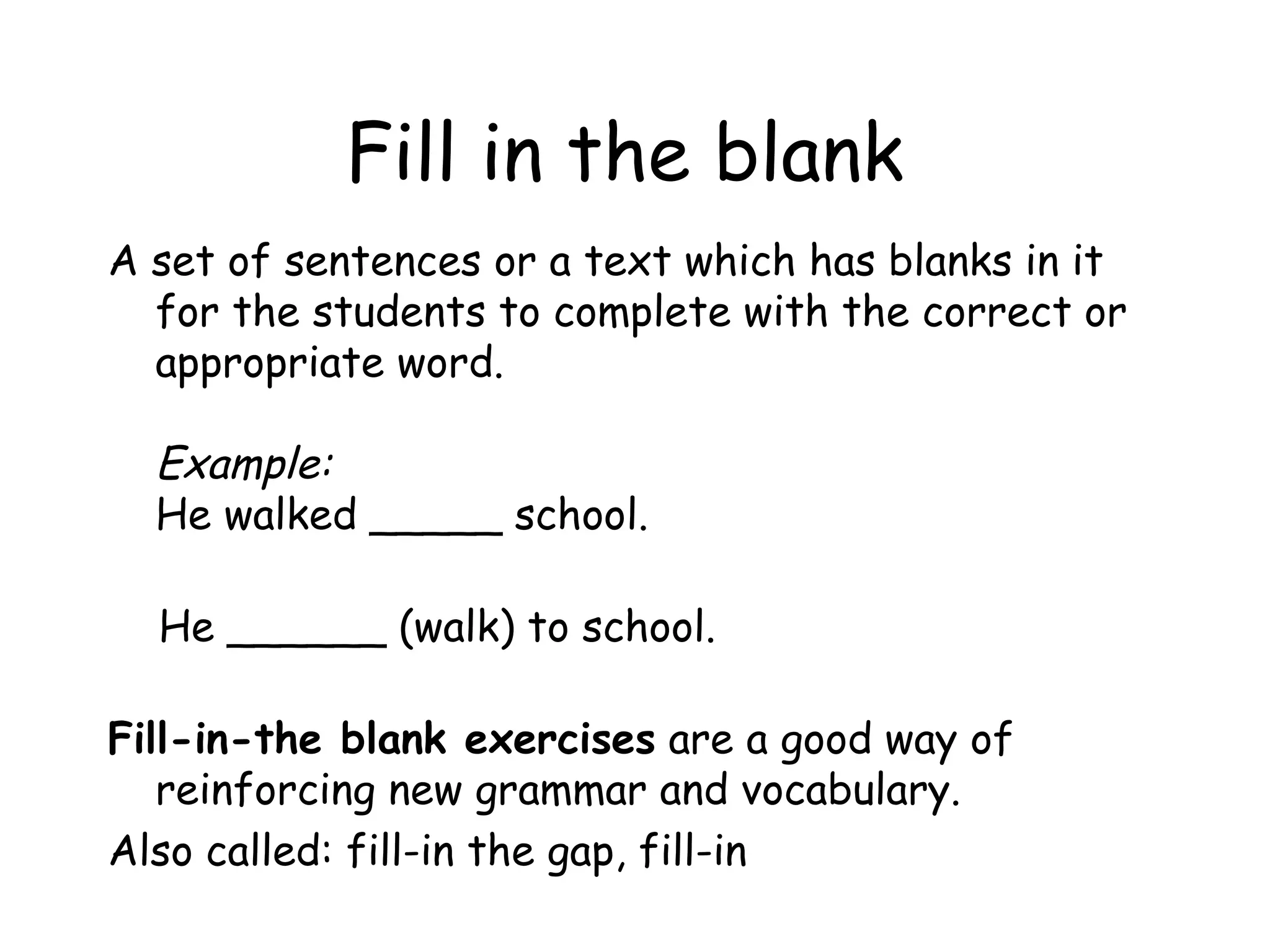 Fill in the blank A set of sentences or a text which has blanks in it for the students to complete with the correct or appropriate word. Example: He walked _____ school. He ______ (walk) to school. Fill-in-the blank exercises  are a good way of reinforcing new grammar and vocabulary.  Also called: fill-in the gap, fill-in 