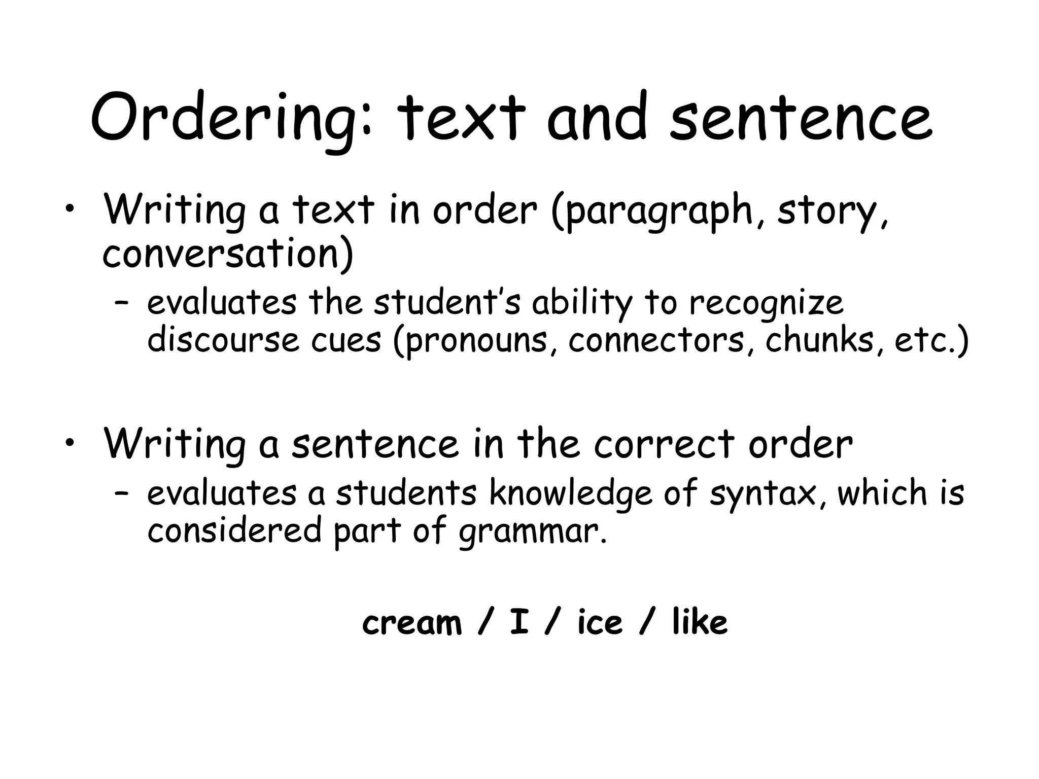 Ordering: text and sentence Writing a text in order (paragraph, story, conversation)  evaluates the student’s ability to recognize discourse cues (pronouns, connectors, chunks, etc.) Writing a sentence in the correct order  evaluates a students knowledge of syntax, which is considered part of grammar. cream / I / ice / like 