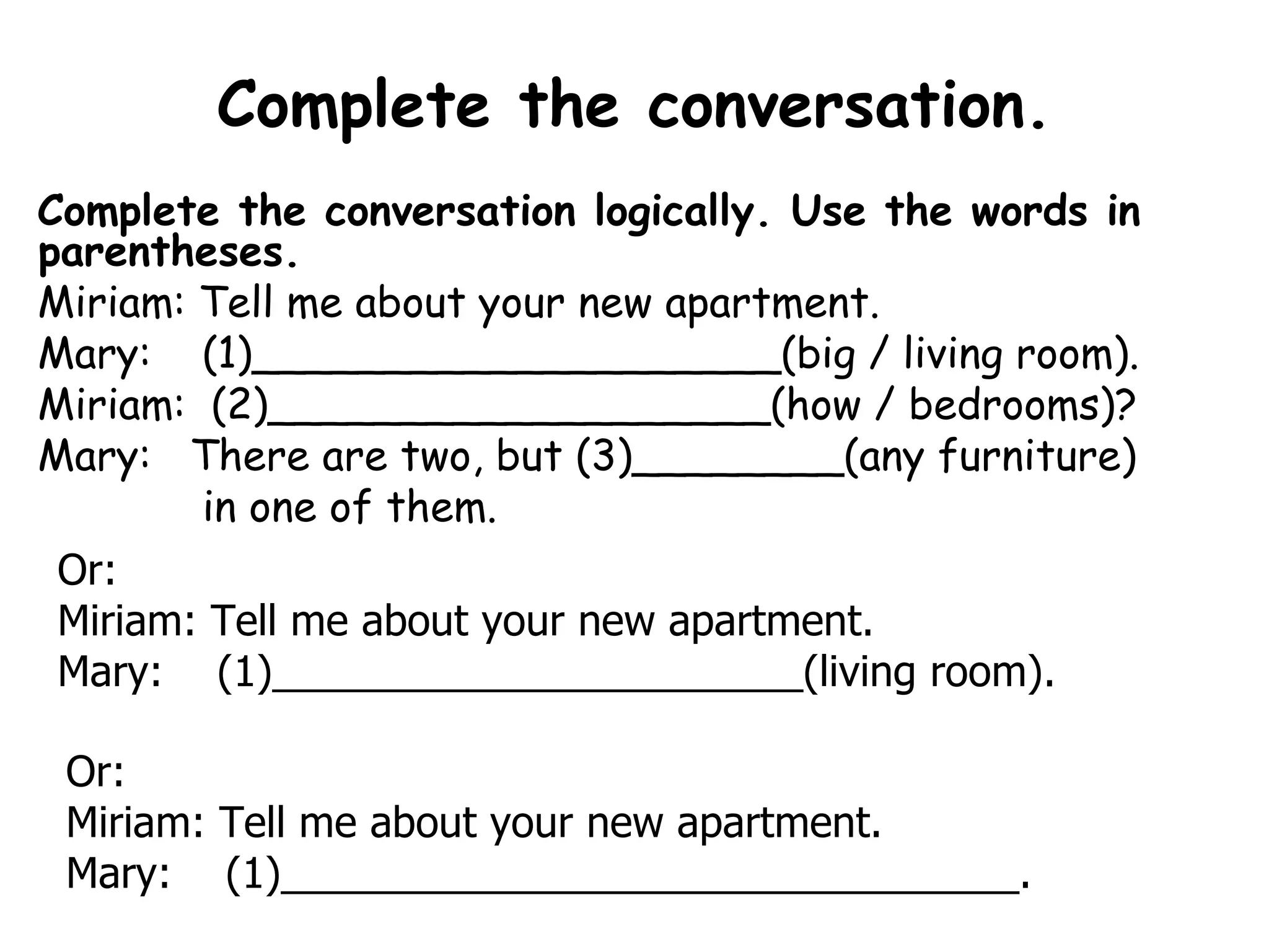 Complete the conversation. Complete the conversation logically. Use the words in parentheses.  Miriam: Tell me about your new apartment. Mary:  (1)____________________(big / living room). Miriam:  (2)___________________(how / bedrooms)? Mary:   There are two, but (3)________(any furniture) in one of them. Or:  Miriam: Tell me about your new apartment. Mary:  (1)_______________________(living room). Or: Miriam: Tell me about your new apartment. Mary:  (1)________________________________. 