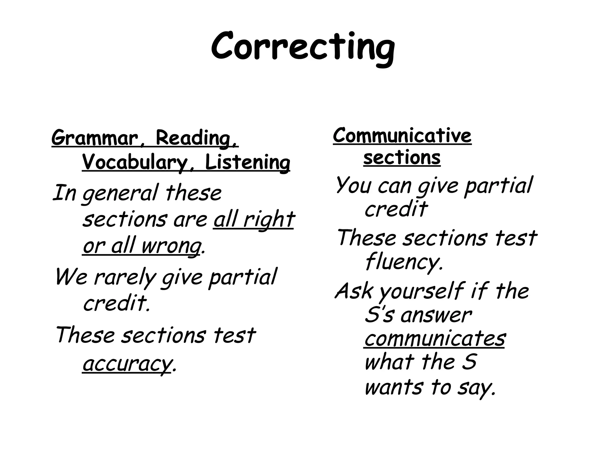 Correcting Grammar, Reading, Vocabulary, Listening In general these sections are  all right or all wrong .  We rarely give partial credit.  These sections test  accuracy . Communicative sections You can give partial credit  These sections test fluency. Ask yourself if the S’s answer  communicates  what the S wants to say . 