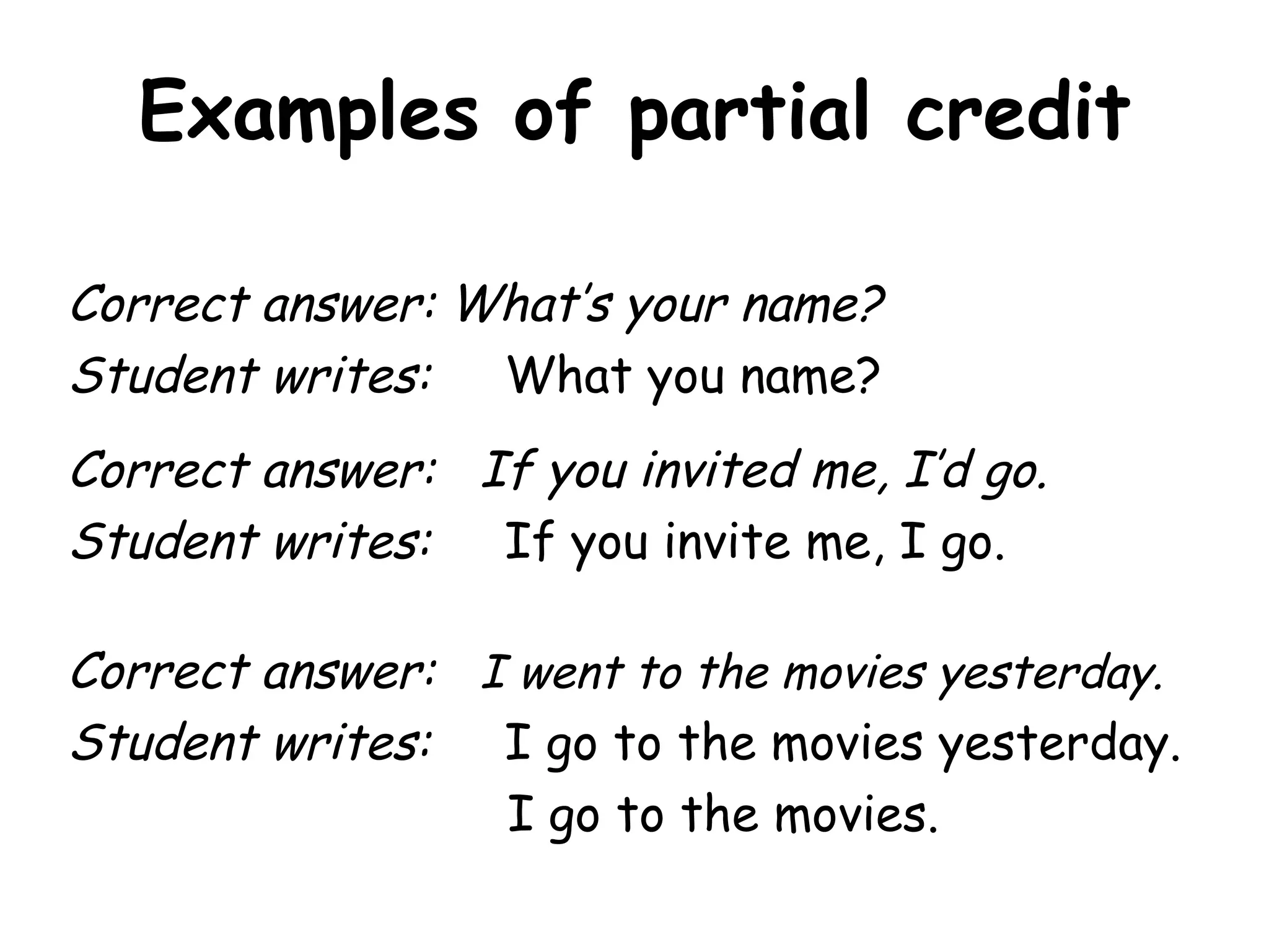 Examples of partial credit Correct answer: What’s your name? Student writes:  What you name? Correct answer:  If you invited me, I’d go. Student writes:  If you invite me, I go. Correct answer:  I went to the movies yesterday. Student writes:  I go to the movies yesterday.   I go to the movies. 