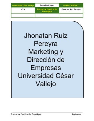  
Universidad César Vallejo EXAMEN FINAL COMPUTACIÓN I
CIS Proceso de Planificación
Estratégica
Jhonatan Ruiz Pereyra
     
 
 
   
Proceso de Planificación Estratégica ​                                                       Página ­­­> 1 
 