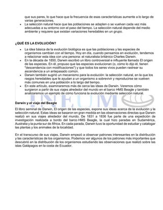que sus pares, lo que hace que la frecuencia de esas características aumente a lo largo de
varias generaciones.
 La selección natural hace que las poblaciones se adapten o se vuelvan cada vez más
adecuadas a su entorno con el paso del tiempo. La selección natural depende del medio
ambiente y requiere que existan variaciones heredables en un grupo.
¿QUÉ ES LA EVOLUCIÓN?
 La idea básica de la evolución biológica es que las poblaciones y las especies de
organismos cambian con el tiempo. Hoy en día, cuando pensamos en evolución, tendemos
a relacionar esta idea con una persona: el naturalista británico Charles Darwin.
 En la década de 1850, Darwin escribió un libro controversial e influyente llamado El origen
de las especies. En él, propuso que las especies evolucionan (o, como lo dijo él, tienen
"descendencia con modificaciones") y que todos los seres vivos pueden rastrear su
ascendencia a un antepasado común.
 Darwin también sugirió un mecanismo para la evolución: la selección natural, en la que los
rasgos heredables que le ayudan a un organismo a sobrevivir y reproducirse se vuelven
más comunes en una población a lo largo del tiempo.
 En este artículo, examinaremos más de cerca las ideas de Darwin. Veremos cómo
surgieron a partir de sus viajes alrededor del mundo en el barco HMS Beagle y también
analizaremos un ejemplo de cómo funciona la evolución mediante selección natural.
Darwin y el viaje del Beagle
El libro seminal de Darwin, El origen de las especies, expone sus ideas acerca de la evolución y la
selección natural. Estas ideas se basaron en gran medida en las observaciones directas que Darwin
realizó en sus viajes alrededor del mundo. De 1831 a 1836 fue parte de una expedición de
investigación realizada a bordo del barco HMS Beagle, la cual hizo paradas en Sudamérica,
Australia y la punta sur de África. En cada parada, Darwin tuvo la oportunidad de estudiar y catalogar
las plantas y los animales de la localidad.
En el transcurso de sus viajes, Darwin empezó a observar patrones interesantes en la distribución
y las características de los organismos. Podemos ver algunos de los patrones más importantes que
descubrió en la distribución de los organismos estudiando las observaciones que realizó sobre las
islas Galápagos en la costa de Ecuador.
 