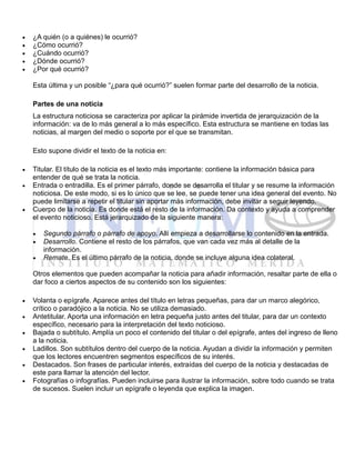  ¿A quién (o a quiénes) le ocurrió?
 ¿Cómo ocurrió?
 ¿Cuándo ocurrió?
 ¿Dónde ocurrió?
 ¿Por qué ocurrió?
Esta última y un posible “¿para qué ocurrió?” suelen formar parte del desarrollo de la noticia.
Partes de una noticia
La estructura noticiosa se caracteriza por aplicar la pirámide invertida de jerarquización de la
información: va de lo más general a lo más específico. Esta estructura se mantiene en todas las
noticias, al margen del medio o soporte por el que se transmitan.
Esto supone dividir el texto de la noticia en:
 Titular. El título de la noticia es el texto más importante: contiene la información básica para
entender de qué se trata la noticia.
 Entrada o entradilla. Es el primer párrafo, donde se desarrolla el titular y se resume la información
noticiosa. De este modo, si es lo único que se lee, se puede tener una idea general del evento. No
puede limitarse a repetir el titular sin aportar más información, debe invitar a seguir leyendo.
 Cuerpo de la noticia. Es donde está el resto de la información. Da contexto y ayuda a comprender
el evento noticioso. Está jerarquizado de la siguiente manera:
 Segundo párrafo o párrafo de apoyo. Allí empieza a desarrollarse lo contenido en la entrada.
 Desarrollo. Contiene el resto de los párrafos, que van cada vez más al detalle de la
información.
 Remate. Es el último párrafo de la noticia, donde se incluye alguna idea colateral.
Otros elementos que pueden acompañar la noticia para añadir información, resaltar parte de ella o
dar foco a ciertos aspectos de su contenido son los siguientes:
 Volanta o epígrafe. Aparece antes del título en letras pequeñas, para dar un marco alegórico,
crítico o paradójico a la noticia. No se utiliza demasiado.
 Antetitular. Aporta una información en letra pequeña justo antes del titular, para dar un contexto
específico, necesario para la interpretación del texto noticioso.
 Bajada o subtítulo. Amplía un poco el contenido del titular o del epígrafe, antes del ingreso de lleno
a la noticia.
 Ladillos. Son subtítulos dentro del cuerpo de la noticia. Ayudan a dividir la información y permiten
que los lectores encuentren segmentos específicos de su interés.
 Destacados. Son frases de particular interés, extraídas del cuerpo de la noticia y destacadas de
este para llamar la atención del lector.
 Fotografías o infografías. Pueden incluirse para ilustrar la información, sobre todo cuando se trata
de sucesos. Suelen incluir un epígrafe o leyenda que explica la imagen.
 