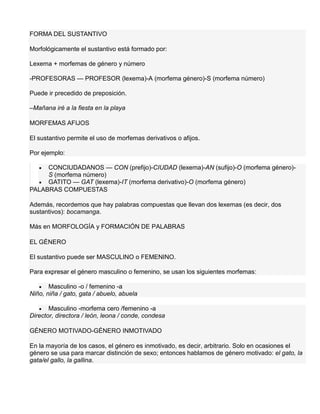 FORMA DEL SUSTANTIVO
Morfológicamente el sustantivo está formado por:
Lexema + morfemas de género y número
-PROFESORAS — PROFESOR (lexema)-A (morfema género)-S (morfema número)
Puede ir precedido de preposición.
–Mañana iré a la fiesta en la playa
MORFEMAS AFIJOS
El sustantivo permite el uso de morfemas derivativos o afijos.
Por ejemplo:
 CONCIUDADANOS — CON (prefijo)-CIUDAD (lexema)-AN (sufijo)-O (morfema género)-
S (morfema número)
 GATITO — GAT (lexema)-IT (morfema derivativo)-O (morfema género)
PALABRAS COMPUESTAS
Además, recordemos que hay palabras compuestas que llevan dos lexemas (es decir, dos
sustantivos): bocamanga.
Más en MORFOLOGÍA y FORMACIÓN DE PALABRAS
EL GÉNERO
El sustantivo puede ser MASCULINO o FEMENINO.
Para expresar el género masculino o femenino, se usan los siguientes morfemas:
 Masculino -o / femenino -a
Niño, niña / gato, gata / abuelo, abuela
 Masculino -morfema cero /femenino -a
Director, directora / león, leona / conde, condesa
GÉNERO MOTIVADO-GÉNERO INMOTIVADO
En la mayoría de los casos, el género es inmotivado, es decir, arbitrario. Solo en ocasiones el
género se usa para marcar distinción de sexo; entonces hablamos de género motivado: el gato, la
gata/el gallo, la gallina.
 