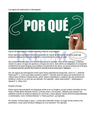 Los signos de exclamación e interrogación
Los
signos de interrogación señalan el inicio y final de una pregunta.
Estos signos de puntuación tienen el propósito de marcar la entonación del texto, para que
podamos distinguir entre una pregunta o una exclamación, como un grito.
Son particularmente útiles a la hora de reproducir la oralidad, como en los diálogos, y siempre
vienen en pares: el signo de apertura y el signo de cierre. Esto último es obligatorio en el español,
a diferencia de otras lenguas que emplean únicamente el de cierre, ya que la sintaxis de la lengua
no siempre permite percibir fácilmente en donde inicia la entonación deseada.
Así, los signos de interrogación sirven para hacer explícitas las preguntas, como en: “¿Adónde
fuiste ayer?” o “¿Con qué salsa quieres tu pasta?”; mientras que los signos de exclamación se
utilizan para introducir interjecciones, gritos, frases imperativas o cualquier tipo de exclamación
enfática o dicha en un tono de voz elevado. Por ejemplo: “¡Qué mala suerte!”, “¡Deténgase o
disparo!” o “¡Dios mío!”.
El guión y la raya
Estos signos de puntuación se distinguen entre sí en su longitud, ya que ambos consisten en una
línea a media altura del texto escrito. La línea corta (-) es el guión, utilizado para separar las
palabras cuando se acaba el espacio en una línea, o para separar ciertos términos especializados
o combinados, como “artístico-literario” o “físico-químico”, por ejemplo.
En cambio, la línea larga o raya (—) sirve para intercalar incisos, en lugar de las comas o los
paréntesis, o bien para introducir diálogos en una narración. Por ejemplo:
 