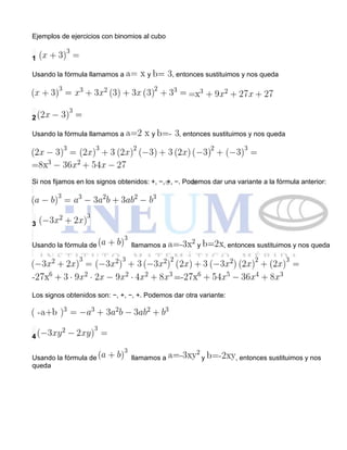 Ejemplos de ejercicios con binomios al cubo
1
Usando la fórmula llamamos a y , entonces sustituimos y nos queda
2
Usando la fórmula llamamos a y , entonces sustituimos y nos queda
Si nos fijamos en los signos obtenidos: +, −, +, −. Podemos dar una variante a la fórmula anterior:
3
Usando la fórmula de llamamos a y , entonces sustituimos y nos queda
Los signos obtenidos son: −, +, −, +. Podemos dar otra variante:
4
Usando la fórmula de llamamos a y , entonces sustituimos y nos
queda
 