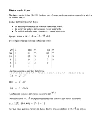 Máximo común divisor
El máximo común divisor, . de dos o más números es el mayor número que divide a todos
de manera exacta.
Cálculo del máximo común divisor
 Se descomponen todos los números en factores primos.
 Se toman los factores comunes con menor exponente.
 Se multiplican los factores comunes con menor exponente.
Ejemplo: Hallar el de: y .
Descomponemos los números en factores primos
Así, los números se escriben de la forma
Los factores comunes con menor exponente son
Para calcular el multiplicamos los factores comunes con menor exponente
Hay que notar que si un número es divisor de otro, entonces éste es el de ambos
 