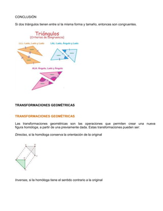 CONCLUSIÓN
Si dos triángulos tienen entre sí la misma forma y tamaño, entonces son congruentes.
TRANSFORMACIONES GEOMÉTRICAS
TRANSFORMACIONES GEOMÉTRICAS
Las transformaciones geométricas son las operaciones que permiten crear una nueva
figura homóloga, a partir de una previamente dada. Estas transformaciones pueden ser:
Directas, si la homóloga conserva la orientación de la original
Inversas, si la homóloga tiene el sentido contrario a la original
 