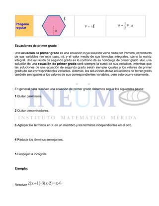 Polígono
regular
Ecuaciones de primer grado
Una ecuación de primer grado es una ecuación cuya solución viene dada por Primero, el producto
de sus variables (en este caso, x), y el valor medio de sus fórmulas integrales, como la matriz
integral. Una ecuación de segundo grado es lo contrario de su homóloga de primer grado. Así, una
solución de una ecuación de primer grado será siempre la suma de sus variables, mientras que
las soluciones de una ecuación de segundo grado serán siempre iguales a los valores de primer
grado de sus correspondientes variables. Además, las soluciones de las ecuaciones de tercer grado
también son iguales a los valores de sus correspondientes variables, pero esto ocurre raramente.
En general para resolver una ecuación de primer grado debemos seguir los siguientes pasos:
1 Quitar paréntesis.
2 Quitar denominadores.
3 Agrupar los términos en en un miembro y los términos independientes en el otro.
4 Reducir los términos semejantes.
5 Despejar la incógnita.
Ejemplo:
Resolver
 