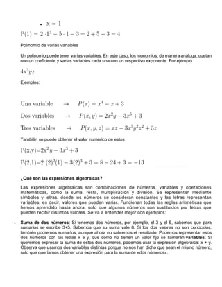 
Polinomio de varias variables
Un polinomio puede tener varias variables. En este caso, los monomios, de manera análoga, cuetan
con un coeficiente y varias variables cada una con un respectivo exponente. Por ejemplo
Ejemplos:
También se puede obtener el valor numérico de estos
¿Qué son las expresiones algebraicas?
Las expresiones algebraicas son combinaciones de números, variables y operaciones
matemáticas, como la suma, resta, multiplicación y división. Se representan mediante
símbolos y letras, donde los números se consideran constantes y las letras representan
variables, es decir, valores que pueden variar. Funcionan todas las reglas aritméticas que
hemos aprendido hasta ahora, solo que algunos números son sustituidos por letras que
pueden recibir distintos valores. Se va a entender mejor con ejemplos:
 Suma de dos números: Si tenemos dos números, por ejemplo, el 3 y el 5, sabemos que para
sumarlos se escribe 3+5. Sabemos que su suma vale 8. Si los dos valores no son conocidos,
también podremos sumarlos, aunque ahora no sabremos el resultado. Podemos representar esos
dos números con las letras x e y, que como no tienen un valor fijo se llamarán variables. Si
queremos expresar la suma de estos dos números, podemos usar la expresión algebraica: x + y.
Observa que usamos dos variables distintas porque no nos han dicho que sean el mismo número,
solo que queríamos obtener una expresión para la suma de «dos números».
 