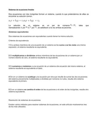 Sistemas de ecuaciones lineales
Dos ecuaciones con dos incógnitas forman un sistema, cuando lo que pretendemos de ellas es
encontrar su solución común.
La solución de un sistema es un par de números , tales que
reemplazando por e por , se satisfacen a la vez ambas ecuaciones.
Sistemas equivalentes
Dos sistemas de ecuaciones son equivalentes cuando tienen la misma solución.
Criterios de equivalencia
1 Si a ambos miembros de una ecuación de un sistema se les suma o se les resta una misma
expresión, el sistema resultante es equivalente.
2 Si multiplicamos o dividimos ambos miembros de las ecuaciones de un sistema por un
número distinto de cero, el sistema resultante es equivalente.
3 Si sumamos o restamos a una ecuación de un sistema otra ecuación del mismo sistema, el
sistema resultante es equivalente al dado.
4 Sin en un sistema se sustituye una ecuación por otra que resulte de sumar las dos ecuaciones
del sistema previamente multiplicadas o divididas por números no nulos, resulta otro sistema
equivalente al primero.
5 Si en un sistema se cambia el orden de las ecuaciones o el orden de las incógnitas, resulta otro
sistema equivalente.
Resolución de sistemas de ecuaciones
Existen varios métodos para resolver sistemas de ecuaciones, en este artículo mostraremos tres
de los más utilizados.
 