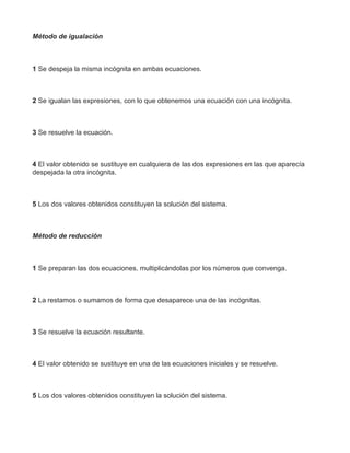 Método de igualación
1 Se despeja la misma incógnita en ambas ecuaciones.
2 Se igualan las expresiones, con lo que obtenemos una ecuación con una incógnita.
3 Se resuelve la ecuación.
4 El valor obtenido se sustituye en cualquiera de las dos expresiones en las que aparecía
despejada la otra incógnita.
5 Los dos valores obtenidos constituyen la solución del sistema.
Método de reducción
1 Se preparan las dos ecuaciones, multiplicándolas por los números que convenga.
2 La restamos o sumamos de forma que desaparece una de las incógnitas.
3 Se resuelve la ecuación resultante.
4 El valor obtenido se sustituye en una de las ecuaciones iniciales y se resuelve.
5 Los dos valores obtenidos constituyen la solución del sistema.
 