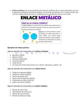  Enlace metálico. Se da únicamente entre átomos metálicos de un mismo elemento, que por
lo general constituyen estructuras sólidas, sumamente compactas. Es un enlace fuerte, que
une los núcleos atómicos entre sí, rodeados de sus electrones como en una nube.
Ejemplos de enlace químico
Algunos ejemplos de compuestos con enlace covalente:
 Benceno (C6H6)
 Metano (CH4)
 Glucosa (C6H12O6)
 Amoníaco (NH3)
 Freón (CFC)
 En todas las formas del carbono (C): carbón, diamantes, grafeno, etc.
Algunos ejemplos de compuestos con enlace iónico:
 Óxido de magnesio (MgO)
 Sulfato de cobre (CuSO4)
 Ioduro de potasio (KI)
 Cloruro de manganeso (MnCl2)
 Carbonato de calcio (CaCO3)
 Sulfuro de hierro (Fe2S3)
Algunos ejemplos de compuestos con enlace metálico:
 Barras de hierro (Fe)
 Yacimientos de cobre (Cu)
 Barras de oro puro (Au)
 Barras de plata pura (Ag)
 