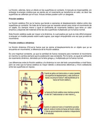 La fricción, además, tiene un efecto en las superficies en contacto. A menudo es imperceptible, sin
embargo la energía cinética que se pierde por el rozamiento se transforma en calor, es decir las
superficies se calientan por el roce. Incluso ambas pueden sufrir un desgaste.
Fricción estática
La fricción estática (Fe) es la fuerza que tiende a oponerse al desplazamiento relativo entre dos
superficies en contacto. Se trata de la fuerza que se necesita vencer para iniciar el movimiento de
un objeto. Es siempre menor o igual al coeficiente de rozamiento estático (que tiene un valor
empírico y depende del material) entre las dos superficies multiplicado por la fuerza normal.
Esta fricción estática suele ser mayor a la dinámica, lo cual explica por qué es más difícil empezar
a empujar un mueble pesado sobre suelo rugoso, que seguir empujándolo una vez que ya está en
movimiento.
Fricción cinética o dinámica
La fricción dinámica (Fd) es la fuerza que se opone al desplazamiento de un objeto que ya se
encuentra en movimiento, a diferencia de la fricción estática.
Es una magnitud constante, ya que la cantidad de fuerza necesaria para mantener el movimiento
en marcha no cambia siempre que la aceleración sea constante. Por lo tanto, es igual al coeficiente
de rozamiento dinámico, denotado por la letra griega μ, multiplicada por la fuerza normal.
Las diferencias entre la fricción estática y la dinámica no son del todo comprendidas a nivel físico,
pero se cree que la fuerza estática es mayor debido a atracciones eléctricas y micro soldaduras
entre las superficies en reposo.
 