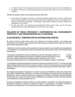  un objeto flotará si la fuerza gravitacional que actúa sobre él es igual a la fuerza de flotación.
 un objeto se elevará si la fuerza gravitacional que actúa sobre él es menor que la fuerza de
flotación.
También se pueden extraer otras observaciones de la fórmula.
 Los objetos sumergidos que tienen volúmenes iguales desplazarán la misma cantidad de
fluido y experimentarán la misma magnitud de fuerza de flotación, incluso si los objetos están
hechos de diferentes materiales. sin embargo, estos objetos diferirán en peso y flotarán, se
levantarán o se hundirán.
 El aire, que tiene una densidad aproximadamente 800 veces menor que la del agua,
experimentará una fuerza de flotación mucho menor que el agua.
RELACIÓN DE TEMAS, PROCESOS Y COMPONENTES DEL CONOCIMIENTO
CIENTÍFICO Y SUS CONSECUENCIAS EN LA SOCIEDAD
ELECTRICIDAD Y TEMPERATURA EN SISTEMAS BIOLÓGICOS
El cuerpo humano puede verse como una máquina que funciona gracias a la energía que
proporcionan los alimentos que consumimos. Esta energía es necesaria para todas las funciones
que nuestro cuerpo lleva a cabo.
Además, los seres humanos somos animales de sangre caliente, lo que significa que necesitamos
y mantenemos una temperatura corporal constante; para ello también usamos los alimentos que
consumimos.
Con algunas excepciones todos los mamíferos y aves son de sangre caliente. Para generar calor y
mantener nuestra temperatura constante, convertimos parte de la comida que ingerimos en energía,
por lo que nuestro consumo de alimento es mayor comparado con el de los de sangre fría (animales
que toman la temperatura de su medioambiente como los reptiles, insectos o arácnidos).
La temperatura corporal promedio de los seres humanos varía entre 36 y 36.5 °C. En este intervalo
todos nuestros órganos funcionan de manera correcta. Cuando el cuerpo pasa por una enfermedad
aparece la fiebre, la cual es una respuesta de nuestro cuerpo para combatir infecciones virales o
microbianas.
El encargado de regular la temperatura en nuestro cuerpo es el hipotálamo, este recibe información
del cuerpo mediante fibras nerviosas y con base en el estímulo que reciba será la respuesta que
proporcione, siendo el sistema nervioso el encargado de recibirla y transmitirla. Algunos ejemplos
de estímulos son: el calor, la presión, la luz o electricidad. Las células funcionan de manera óptima
a la temperatura corporal promedio (36 °C).
Cuando la temperatura corporal se eleva sin control debido a una falla en el sistema que regula la
temperatura corporal, el cuerpo es incapaz de reducir su temperatura y el cerebro comienza a
funcionar incorrectamente. Una consecuencia de ello es el golpe de calor o insolación.
 