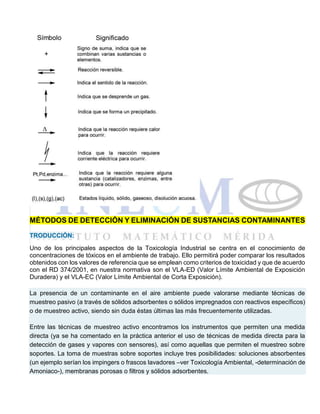MÉTODOS DE DETECCIÓN Y ELIMINACIÓN DE SUSTANCIAS CONTAMINANTES
TRODUCCIÓN:
Uno de los principales aspectos de la Toxicología Industrial se centra en el conocimiento de
concentraciones de tóxicos en el ambiente de trabajo. Ello permitirá poder comparar los resultados
obtenidos con los valores de referencia que se emplean como criterios de toxicidad y que de acuerdo
con el RD 374/2001, en nuestra normativa son el VLA-ED (Valor Límite Ambiental de Exposición
Duradera) y el VLA-EC (Valor Límite Ambiental de Corta Exposición).
La presencia de un contaminante en el aire ambiente puede valorarse mediante técnicas de
muestreo pasivo (a través de sólidos adsorbentes o sólidos impregnados con reactivos específicos)
o de muestreo activo, siendo sin duda éstas últimas las más frecuentemente utilizadas.
Entre las técnicas de muestreo activo encontramos los instrumentos que permiten una medida
directa (ya se ha comentado en la práctica anterior el uso de técnicas de medida directa para la
detección de gases y vapores con sensores), así como aquellas que permiten el muestreo sobre
soportes. La toma de muestras sobre soportes incluye tres posibilidades: soluciones absorbentes
(un ejemplo serían los impingers o frascos lavadores –ver Toxicología Ambiental, -determinación de
Amoniaco-), membranas porosas o filtros y sólidos adsorbentes.
 
