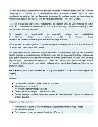 La toma de muestras sobre membranas porosas se realiza usualmente sobre filtros de 37 mm de
diámetro y con un tamaño de poro que oscila entre 0.45 y 5 micras. La composición de dichas
membranas es variable. Las más frecuentes suelen ser de celulosa aunque también existen de
nitrocelulosa, acetato de celulosa, fibra de vidrio, policarbonato, PVC, teflón y nylon.
Respecto al muestreo sobre sólidos adsorbentes, se emplean tubos de vidrio rellenos de carbón
activo. En cuanto al tamaño, existen dos tipos: A, de 70 mm de largo x 4 mm de diámetro, y B de 90
mm de largo x 5 mm de diámetro.
En relación al procedimiento de aspiración, existen dos modalidades:
* Sistema Dräger : sistema portátil de lectura directa
* Bombas de Muestreo Personal : para muestreos de larga duración
En las Tablas 1 y 2 se recogen las principales ventajas e inconvenientes de los dos procedimientos
de aspiración comentados anteriormente.
Los tubos colorimétricos (acoplados al sistema Dräger), probablemente sean los más empleados
para la medición y comprobación de contaminantes en aire de forma rutinaria. Para mediciones a
corto plazo (medición puntual) hay disponibles un número considerable de tubos (más de 150).
Algunas casas comerciales (como por ejemplo Dräger) dispone del Dräger CMS® que es un sistema
de detección digital mediante chips, siendo en la actualidad uno de los métodos de detección más
exactos y fiables.
Tabla 1: Ventajas e Inconvenientes de los Equipos Portátiles de Lectura Directa (Sistema
Dräger)
Ventajas:
 Simultaneidad entre la toma de muestra y el análisis
 Muestreo de corta duración
 No precisa de personal especializado
 Orientación rápida del grado de contaminación
 Permite análisis repetidos (diferentes lugares y/o distinto tiempo), siendo de utilidad en
análisis de rutina
Exigencias e Inconvenientes:
 Normalmente requiere el conocimiento previo del contaminante químico a medir
 No establecen medias
 En ocasiones pueden ser inespecíficos(NOx, SOx, etc…)
 