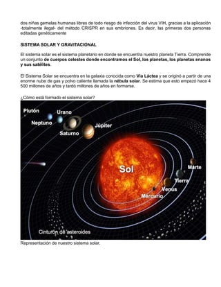 dos niñas gemelas humanas libres de todo riesgo de infección del virus VIH, gracias a la aplicación
-totalmente ilegal- del método CRISPR en sus embriones. Es decir, las primeras dos personas
editadas genéticamente
SISTEMA SOLAR Y GRAVITACIONAL
El sistema solar es el sistema planetario en donde se encuentra nuestro planeta Tierra. Comprende
un conjunto de cuerpos celestes donde encontramos el Sol, los planetas, los planetas enanos
y sus satélites.
El Sistema Solar se encuentra en la galaxia conocida como Vía Láctea y se originó a partir de una
enorme nube de gas y polvo caliente llamada la nébula solar. Se estima que esto empezó hace 4
500 millones de años y tardó millones de años en formarse.
¿Cómo está formado el sistema solar?
Representación de nuestro sistema solar.
 