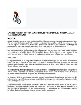 AVANCES TECNOLÓGICOS EN LA MEDICIÓN, EL TRANSPORTE, LA INDUSTRIA Y LAS
TELECOMUNICACIONES
MEDICION
A partir de algún momento en el período neolítico (algunos expertos han estimado que debe haber
sido alrededor de hace unos 7.000 años) el homo sapiens empezó a sentir la necesidad de contar
o medir algunas dimensiones, tales como cantidades y tamaños, la distancia o el tiempo. En
consecuencia, nació el concepto de número y las ideas básicas de las matemáticas.
Las primeras mediciones fueron antropomorfas puesto que se hacían con base en dimensiones
corporales como unidades de medida: los dedos, palmas de las manos, codos y brazos. Es así
como aún en nuestros días el sistema de medidas norteamericano utiliza el pie y la pulgada.
PUBLICIDAD
En algún momento en la antigüedad se pasó a usar estándares fijos con los cuales relacionar las
mediciones para hacerlas comparables. Empezaron a desarrollarse los sistemas de medidas.
Muchos siglos después, a partir de la revolución francesa se desarrolló el sistema métrico decimal,
el más utilizado en el mundo.
Un instrumento de medición es un dispositivo utilizado para comparar dimensiones o magnitudes
con un patrón o estándar previamente establecido. A este patrón suele llamarse unidad de medida
(el metro, grado centígrado, kilogramo, etc. son unidades de medida)
La creación de instrumentos de medición era un requerimiento fundamental del progreso. Es
prácticamente imposible pensar en alguna actividad humana que no requiera algún tipo de medición,
empezando por el tiempo.
El primer dispositivo para medirlo fue el reloj de sombra, usado en Egipto hacia el año 3.000 a.C.
predecesor del más difundido reloj de sol (dial solar) y los relojes de agua y arena, basados en el
flujo del material relacionándolo con el paso del tiempo. Hasta el siglo XIX de nuestra era, el reloj
de sol sirvió de referencia para poner la hora en relojes mecánicos.
 