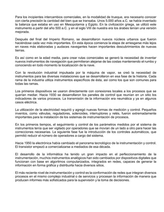 Para los incipientes intercambios comerciales, en la modalidad de trueque, era necesario conocer
con cierta precisión la cantidad del bien que se transaba. Unos 5.000 años a.C. se había inventado
la balanza que estaba en uso en Mesopotamia y Egipto. En la civilización griega, se utilizó este
instrumento a partir del año 500 a.C. y en el siglo VIII de nuestra era los árabes tenían una versión
mejorada.
Después del final del Imperio Romano, se desarrollaron nuevos núcleos urbanos que fueron
haciéndose cada vez más importantes. En esta época comienza la etapa de arriesgarse más lejos
en naves más elaboradas y audaces navegantes hacen importantes descubrimientos de nuevas
tierras.
Es así como en la edad media, para crear rutas comerciales se generó la necesidad de inventar
nuevos instrumentos de navegación que permitieran alejarse de las costas manteniendo el rumbo y
conociendo en todo momento la localización de la nave.
Con la revolución industrial impulsada por la máquina de vapor, se creó la necesidad de
instrumentos para las diversas instalaciones que se desarrollaron en esa fase de la historia. Cada
rama de la industria utiliza instrumentos específicos de ésta, así como los que son comunes para
todas las ramas.
Los primeros dispositivos se usaron directamente con conexiones locales a los procesos que se
querían mediar. Hacia 1930 se desarrollaron los paneles de control que reunían en un sitio los
indicadores de varios procesos. La transmisión de la información era neumática y ya en algunos
casos eléctrica.
La utilización de la electricidad requirió y agregó nuevas formas de medición y control. Pequeños
inventos, como válvulas, reguladores, solenoides, interruptores y relés, fueron extremadamente
importantes para la instalación de los sistemas de instrumentación de procesos.
En los primeros tiempos, el seguimiento y control de los parámetros medidos por el sistema de
instrumentos tenía que ser vigilado por operadores que se movían de un lado a otro para hacer las
correcciones necesarias. La siguiente fase fue la introducción de los controles automáticos, que
permitió reducir el número de operadores a cargo del sistema.
Hacia 1950 la electrónica había cambiado el panorama tecnológico de la instrumentación y control.
El transistor empezó a comercializarse a mediados de esa década.
El desarrollo de la informática ha tenido un gran impacto en el perfeccionamiento de la
instrumentación, muchos instrumentos analógicos han sido cambiados por dispositivos digitales que
funcionan con base en algoritmos computarizados, integrados en redes, capaces de generar la
información en forma gráfica y distribuirla hacia diversos sitios.
El más reciente nivel de instrumentación y control es la conformación de redes que integran diversos
procesos en el mismo complejo industrial o de servicios y procesan la información de manera que
producen informes más sofisticados para la supervisión y la toma de decisiones.
 