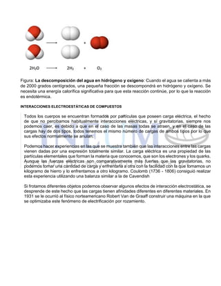 Figura: La descomposición del agua en hidrógeno y oxígeno: Cuando el agua se calienta a más
de 2000 grados centígrados, una pequeña fracción se descompondrá en hidrógeno y oxígeno. Se
necesita una energía calorífica significativa para que esta reacción continúe, por lo que la reacción
es endotérmica.
INTERACCIONES ELECTROESTÁTICAS DE COMPUESTOS
Todos los cuerpos se encuentran formados por partículas que poseen carga eléctrica, el hecho
de que no percibamos habitualmente interacciones eléctricas, y sí gravitatorias, siempre nos
podemos caer, es debido a que en el caso de las masas todas se atraen, y en el caso de las
cargas hay de dos tipos, todos tenemos el mismo número de cargas de ambos tipos por lo que
sus efectos normalmente se anulan.
Podemos hacer experiencias en las que se muestra también que las interacciones entre las cargas
vienen dadas por una expresión totalmente similar. La carga eléctrica es una propiedad de las
partículas elementales que forman la materia que conocemos, que son los electrones y los quarks.
Aunque las fuerzas eléctricas son comparativamente más fuertes que las gravitatorias, no
podemos tomar una cantidad de carga y enfrentarla a otra con la facilidad con la que tomamos un
kilogramo de hierro y lo enfrentamos a otro kilogramo. Coulomb (1736 - 1806) consiguió realizar
esta experiencia utilizando una balanza similar a la de Cavendish
Si frotamos diferentes objetos podemos observar algunos efectos de interacción electrostática, se
desprende de este hecho que las cargas tienen afinidades diferentes en diferentes materiales. En
1931 se le ocurrió al físico norteamericano Robert Van de Graaff construir una máquina en la que
se optimizaba este fenómeno de electrificación por rozamiento.
 