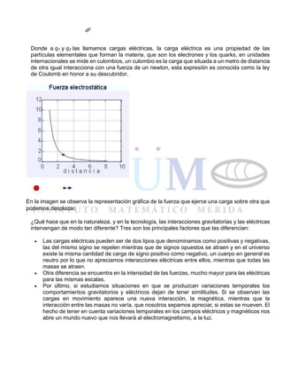 d2
Donde a q1 y q2 las llamamos cargas eléctricas, la carga eléctrica es una propiedad de las
partículas elementales que forman la materia, que son los electrones y los quarks, en unidades
internacionales se mide en culombios, un culombio es la carga que situada a un metro de distancia
de otra igual interacciona con una fuerza de un newton, esta expresión es conocida como la ley
de Coulomb en honor a su descubridor.
En la imagen se observa la representación gráfica de la fuerza que ejerce una carga sobre otra que
podemos desplazar.
¿Qué hace que en la naturaleza, y en la tecnología, las interacciones gravitatorias y las eléctricas
intervengan de modo tan diferente? Tres son los principales factores que las diferencian:
 Las cargas eléctricas pueden ser de dos tipos que denominamos como positivas y negativas,
las del mismo signo se repelen mientras que de signos opuestos se atraen y en el universo
existe la misma cantidad de carga de signo positivo como negativo, un cuerpo en general es
neutro por lo que no apreciamos interacciones eléctricas entre ellos, mientras que todas las
masas se atraen.
 Otra diferencia se encuentra en la intensidad de las fuerzas, mucho mayor para las eléctricas
para las mismas escalas.
 Por último, si estudiamos situaciones en que se produzcan variaciones temporales los
comportamientos gravitatorios y eléctricos dejan de tener similitudes. Si se observan las
cargas en movimiento aparece una nueva interacción, la magnética, mientras que la
interacción entre las masas no varía, que nosotros sepamos apreciar, si estas se mueven. El
hecho de tener en cuenta variaciones temporales en los campos eléctricos y magnéticos nos
abre un mundo nuevo que nos llevará al electromagnetismo, a la luz.
 