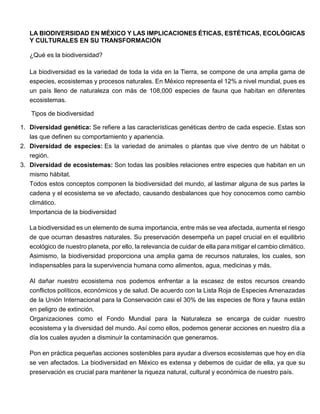LA BIODIVERSIDAD EN MÉXICO Y LAS IMPLICACIONES ÉTICAS, ESTÉTICAS, ECOLÓGICAS
Y CULTURALES EN SU TRANSFORMACIÓN
¿Qué es la biodiversidad?
La biodiversidad es la variedad de toda la vida en la Tierra, se compone de una amplia gama de
especies, ecosistemas y procesos naturales. En México representa el 12% a nivel mundial, pues es
un país lleno de naturaleza con más de 108,000 especies de fauna que habitan en diferentes
ecosistemas.
Tipos de biodiversidad
1. Diversidad genética: Se refiere a las características genéticas dentro de cada especie. Estas son
las que definen su comportamiento y apariencia.
2. Diversidad de especies: Es la variedad de animales o plantas que vive dentro de un hábitat o
región.
3. Diversidad de ecosistemas: Son todas las posibles relaciones entre especies que habitan en un
mismo hábitat.
Todos estos conceptos componen la biodiversidad del mundo, al lastimar alguna de sus partes la
cadena y el ecosistema se ve afectado, causando desbalances que hoy conocemos como cambio
climático.
Importancia de la biodiversidad
La biodiversidad es un elemento de suma importancia, entre más se vea afectada, aumenta el riesgo
de que ocurran desastres naturales. Su preservación desempeña un papel crucial en el equilibrio
ecológico de nuestro planeta, por ello, la relevancia de cuidar de ella para mitigar el cambio climático.
Asimismo, la biodiversidad proporciona una amplia gama de recursos naturales, los cuales, son
indispensables para la supervivencia humana como alimentos, agua, medicinas y más.
Al dañar nuestro ecosistema nos podemos enfrentar a la escasez de estos recursos creando
conflictos políticos, económicos y de salud. De acuerdo con la Lista Roja de Especies Amenazadas
de la Unión Internacional para la Conservación casi el 30% de las especies de flora y fauna están
en peligro de extinción.
Organizaciones como el Fondo Mundial para la Naturaleza se encarga de cuidar nuestro
ecosistema y la diversidad del mundo. Así como ellos, podemos generar acciones en nuestro día a
día los cuales ayuden a disminuir la contaminación que generamos.
Pon en práctica pequeñas acciones sostenibles para ayudar a diversos ecosistemas que hoy en día
se ven afectados. La biodiversidad en México es extensa y debemos de cuidar de ella, ya que su
preservación es crucial para mantener la riqueza natural, cultural y económica de nuestro país.
 
