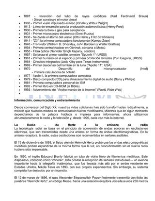  1897 - Invención del tubo de rayos catódicos (Karl Ferdinand Braun)
- Diesel construye el motor diesel
 1903 - Primer vuelo impulsado exitoso (Orville y Wilbur Wright)
 1913 - Línea de ensamble para la producción automovilística (Henry Ford)
 1930 - Primera turbina a gas para aeroplanos
 1931 - Primer microscopio electrónico (Ernst Ruska)
 1938 - Se divide el átomo del uranio (Otto Hahn y Fritz Straßmann)
 1941 - "Z3", la primera computadora funcionando (Konrad Zuse)
 1948 - Transistor (William B. Shockley, John Bardeen y Walter Brattain)
 1954 - Primera central nuclear en Obninsk, cercana a Moscú
 1955 - Fibra óptica (Narinder Singh Kapany, London)
 1957 - Se lanza el primer satélite terrestre "Sputnik 1" (URSS)
 1961 - Primer humano en el espacio y primera orbitación terrestre (Yuri Gagarin, URSS)
 1964 - Circuitos integrados (Jack Kilby para Texas Instruments)
 1969 - Primer descenso del hombre en la luna ("Apollo 11", USA)
 1970 - Desarrollo del microprocesador (Intel)
- Primera calculadora de bolsillo
 1977 - Apple II, la primera computadora compacta
 1979 - Disco compacto (CD) para almacenamiento digital de audio (Sony y Philips)
 1981 - Primera computadora personal de IBM
 1992 - Primer libro en CD-ROM (la Biblia)
 1993 - Advenimiento del “Ancho mundo de la Internet” (World Wide Web)

Información, comunicación y entretenimiento
Desde comienzos del Siglo XX, nuestras vidas cotidianas han sido transformadas radicalmente, a
medida que nuestros medios de comunicación fueron modificados. Mientras que en algún momento
dependíamos de la palabra hablada o impresa para informarnos, ahora utilizamos
abrumadoramente la radio y la televisión y, desde 1990, cada vez más la internet.
La Radio – de Hertz a la emisora de radio
La tecnología radial se basa en el principio de conversión de ondas sonoras en oscilaciones
eléctricas, que son transmitidas desde una antena en forma de ondas electromagnéticas. En la
antena receptora, la radio, estas oscilaciones son reconvertidas en señales audibles.
El 13 de diciembre de 1888, el físico alemán Heinrich Hertz probó que las ondas electromagnéticas
invisibles podían expandirse de la misma forma que la luz, un descubrimiento sin el cual la radio
hubiera sido impensable.
En 1890, el inglés Edouard Branly fabricó un tubo de vidrio lleno de filamentos metálicos. Este
dispositivo, conocido como “coherer”, hizo posible la recepción de señales individuales – un avance
importante hacia la telegrafía inalámbrica, que fue llevada más allá por el serbio residente en
Estados Unidos, Nikola Tesla en 1893, con sus propios experimentos. Sin embargo, su sistema
completo fue destruido por un incendio.
El 12 de marzo de 1896, el ruso Alexander Stepanovitch Popov finalmente transmitió con éxito las
palabras “Heinrich Hertz”, en código Morse, hacia una estación receptora ubicada a unos 250 metros
 