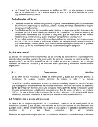  La “internet” fue finalmente presentada en público en 1991. Un año después, el exitoso
avance del ancho mundo de la internet estaba en marcha – 23 años después del primer
coqueteo entre computadoras.
Redes Sociales en Internet
 Las redes sociales en Internet han ganado su lugar de una manera vertiginosa convirtiéndose
en promisorios negocios para empresas, artistas, marcas, freelance y sobretodo en lugares
para encuentros humanos.
 “Las Redes son formas de interacción social, definida como un intercambio dinámico entre
personas, grupos e instituciones en contextos de complejidad. Un sistema abierto y en
construcción permanente que involucra a conjuntos que se identifican en las mismas
necesidades y problemáticas y que se organizan para potenciar sus recursos."
 En las redes sociales en Internet tenemos la posibilidad de interactuar con otras personas
aunque no las conozcamos, el sistema es abierto y se va construyendo obviamente con lo
que cada suscripto a la red aporta, cada nuevo miembro que ingresa transforma al grupo en
otro nuevo. La red no es lo mismo si uno de sus miembros deja de ser parte.
2- ¿Qué es la ciencia?
La ciencia (del latín scientia 'conocimiento') es el conjunto de conocimientos sistemáticamente
estructurados obtenidos mediante la observación de patrones regulares, de razonamientos y de
experimentación en ámbitos específicos, de los cuales se generan preguntas, se construyen
hipótesis, se deducen principios y se elaboran leyes generales y esquemas metódicamente
organizados.
2.1- Conocimiento científico
En su afán por dar respuestas a todas las interrogantes y dudas que el mundo plantea, la
humanidad ha seguido muchos caminos: la magia, el arte y la ciencia.
La actividad científica requiere una actitud que implica curiosidad y disposición para la búsqueda
y la investigación: requiere también de acciones de análisis, reflexión y disciplina. Se desarrolla
dentro de límites bien definidos, tiene una estructura interna definida, donde es necesario utilizar
diversos procedimientos establecidos rigurosamente. Por lo tanto, constituye un producto
histórico de esa actividad colectiva que es la ciencia y, además, continuamente está siendo
modificada, ampliada y mejorada al paso en que avanza el conocimiento científico.
2.2- Relación entre la ciencia y la tecnología
La ciencia es un conjunto organizado de conocimientos, productos de la investigación de los
fenómenos naturales y sus causas; pero también es el estudio racional de las relaciones que
guardan entre sí dichos conocimientos. Por su parte la tecnología es la aplicación del conocimiento
científico en el que hacer productivo del ser humano.
Podemos decir que la tecnología aplica los conocimientos de la ciencia para obtener productos que
 